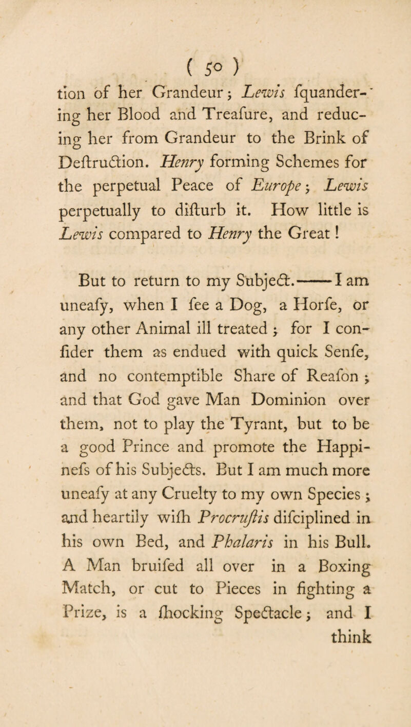 ( 5° ) tion of her Grandeur; Lewis fquander-* ing her Blood and Treafure, and reduc¬ ing her from Grandeur to the Brink of Deftrudtion. Henry forming Schemes for the perpetual Peace of Europe; Lewis perpetually to difturb it. How little is Lewis compared to Henry the Great! But to return to my Subjedt.-1 am uneafy, when I fee a Dog, a Horfe, or any other Animal ill treated ; for I con- fider them as endued with quick Senfe, and no contemptible Share of Reafon ; and that God gave Man Dominion over them, not to play the Tyrant, but to be a good Prince and promote the Happi- nefs of his Subjects. But I am much more uneafy at any Cruelty to my own Species; and heartily wifh Procrujiis difciplined in his own Bed, and Phalaris in his Bull. A Man bruifed all over in a Boxing Match, or cut to Pieces in fighting a Prize, is a {hocking Spedtacle j and I think