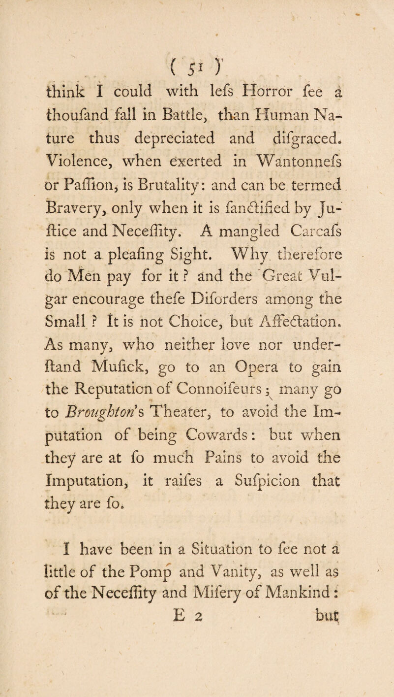 think I could with lefs Horror fee a ihoufand fall in Battle, than Human Na¬ ture thus depreciated and difgraced„ Violence, when exerted in Wantonnefs or Paffion, is Brutality: and can be termed Bravery, only when it is fanCtified by Ju- ftice and Neceffity. A mangled Carcafs is not a pleafing Sight. Why therefore do Men pay for it ? and the Great Vul¬ gar encourage thefe Diforders among the Small ? It is not Choice, but Affectation. As many, who neither love nor under- ftand Mufick, go to an Opera to gain the Reputation of Connoifeufs; many go to Broughton s Theater, to avoid the Im¬ putation of being Cowards: but when they are at fo much Pains to avoid the Imputation, it raifes a Sufpicion that they are fo. I have been in a Situation to fee not a little of the Pomp and Vanity, as well as of the Neceffity and Mifery of Mankind : E 2 * but