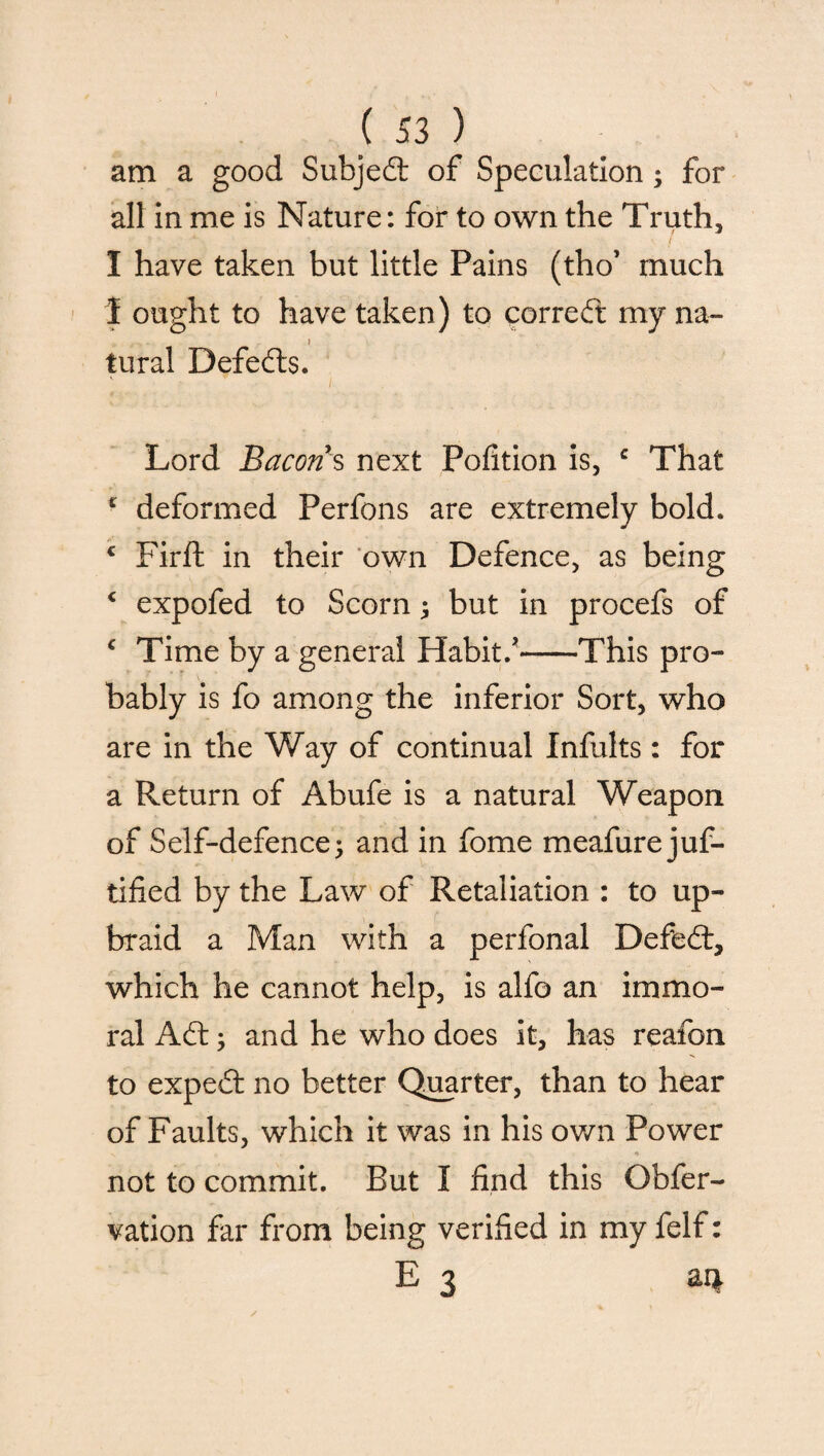 am a good Subject of Speculation; for all in me is Nature: for to own the Truth, I have taken but little Pains (tho’ much 1 ought to have taken) to correct my na- . i tural Defefts. Lord Bacon s next Pofition is, c That c deformed Perfons are extremely bold. c Firft in their own Defence, as being c expofed to Scorn ; but in procefs of c Time by a general Habit/-This pro¬ bably is fo among the inferior Sort, who are in the Way of continual Infults: for a Return of Abufe is a natural Weapon of Self-defence; and in fome meafure jus¬ tified by the Law of Retaliation : to up¬ braid a Man with a perfonal Defeat, which he cannot help, is alfo an immo¬ ral Aft; and he who does it, has reafon to expeft: no better Quarter, than to hear of Faults, which it was in his own Power not to commit. But I find this ONer¬ vation far from being verified in my felf: E 3 aq.