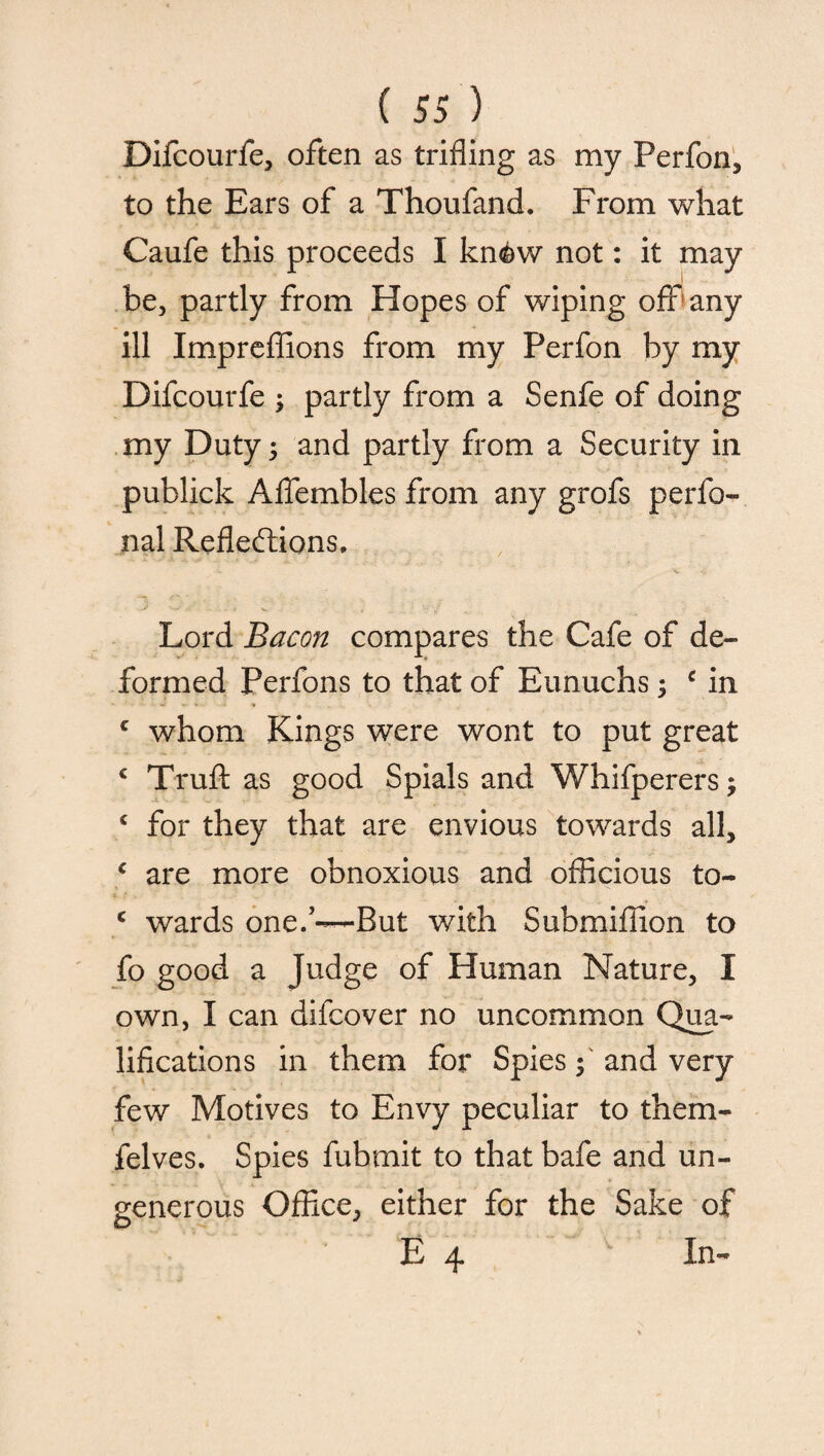 Difcourfe, often as trifling as my Perfon, to the Ears of a Thoufand. From what Caufe this proceeds I kn<&w not: it may be, partly from Hopes of wiping off any ill Impreflions from my Ferfon by my Difcourfe , partly from a Senfe of doing my Duty 3 and partly from a Security in publick Affembles from any grofs perfo- nal Reflections. Lord Bacon compares the Cafe of de¬ formed Perfons to that of Eunuchs ; c in c whom Kings were wont to put great c Truft as good Spials and Whifperers; c for they that are envious towards all, c are more obnoxious and officious to- c wards one.’—But with Submiflion to fo good a Judge of Human Nature, I own, I can difcover no uncommon Qua¬ lifications in them for Spies f and very few Motives to Envy peculiar to them- felves. Spies fubmit to that bafe and un¬ generous Office, either for the Sake of E 4 In-