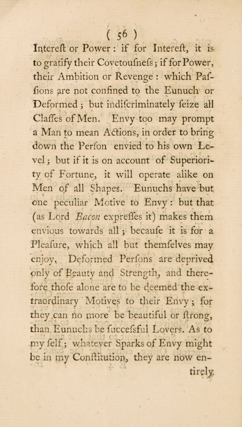 Interefl or Power: if for Intereft, it is • T ' • r . A to gratify their Covetoufnefs; if for Power, their Ambition or Revenge : which Paf- fions are not confined to the Eunuch or Deformed ; but indiscriminately feize all Claffes of Men. Envy too may prompt a Man to mean Actions, in order to bring down the Perfon envied to his own Le¬ vel ; but if it is on account of Superiori¬ ty of Fortune, it will operate alike oil Men of all Shapes. Eunuchs have but one peculiar Motive to Envy : but that (as Lord Bacon expreffes it) makes them envious towards all; becaufe it is for a ' 1 PJeafure, which all but themfelves may enjoy. Deformed Perfons are deprived only of Beauty and Strength, and there¬ fore thofe alone are to be deemed the ex¬ traordinary Motives to their Envy; for they .can no more be beautiful or ftrong, than Eunuchs be fuccefsful Lovers. As to my felf; whatever Sparks of Envy might be in my ConfHtution, they are now en-