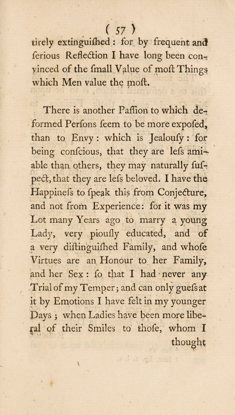 tirely extinguished : for by frequent an<J ferious Reflection I have long been con^ yinced of the fmall Value of moil Things which Men value the moil. ;t * • ' ♦ There is another Paffion to which de¬ formed Perfons feem to be more expofed,, than to Envy : which is Jealoufy: for being confcious, that they are lefs ami¬ able than others, they may naturally fuf- peCt,that they are lefs beloved. I have the Happinefs to fpegk this from Conjecture, and not from Experience: for it was my < 1 Lot many Years ago to marry a young Lady, very pioufly educated, and of a very distinguished Family, and whofe Virtues are an Honour to her Family, and her Sex : fo that I had •• never any Trial of my Temper; and can only guefsat it by Emotions I have felt in my younger Pays ; when Ladies have been more libe¬ ral of their Smiles to thofe, whom I thought