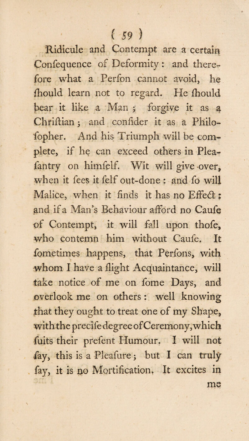 / ( 59 ) Ridicule and Contempt are a certain Confequence of Deformity : and there¬ fore what a Perfon cannot avoid, he fhould learn not to regard. He fhould bear it like a Man ; forgive it as a Chriftian 5 and confider it as a Philo- fopher. And his Triumph will be com¬ plete, if he can exceed others in Plea- fantry on himfelf. Wit will give over, when it fees it felf out-done : and fo will Malice, when it finds it has no Effed: and if a Man's Behaviour afford no Caufe of Contempt, it will fall upon thofe, who contemn him without Caufe. It fometimes happens, that Perfons, with whom I have a flight Acquaintance, will take notice of me on fome Days, and overlook me on others: well knowing that they ought to treat one of my Shape, with the precife degree of Ceremony, which fuits their prefent Humour. I will not fay, this is a Pleafure; but I can truly fay, it is uo Mortification. It excites in me \