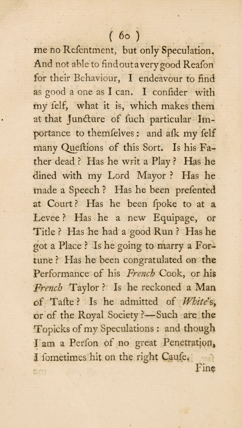 me no Refentment, but only Speculation, And not able to find out a very good Reafon for their Behaviour, I endeavour to find as good a one as I can. I confider with my felf, what it is, which makes them at that Juncture of fuch particular Im¬ portance to themfelves: and afk my felf many Queftions of this Sort. Is his Fa¬ ther dead ? Has he writ a Play ? Has he dined with my Lord Mayor ? Has he made a Speech ? Has he been prefented at Court ? Has he been fpoke to at a Levee ? Has he a new Equipage, or Title ? Has he had a good Run ? Has he got a Place ? Is he going to marry a For¬ tune ? Has he been congratulated on the Performance of his French Cook, or his French Taylor ? Is he reckoned a Man of Tafte ? Is he admitted of White's, or of the Royal Society?—Such are the Topicks of my Speculations : and though l am a Perfon of no great Penetration, I iometimes hit on the right Caufe, Fin$