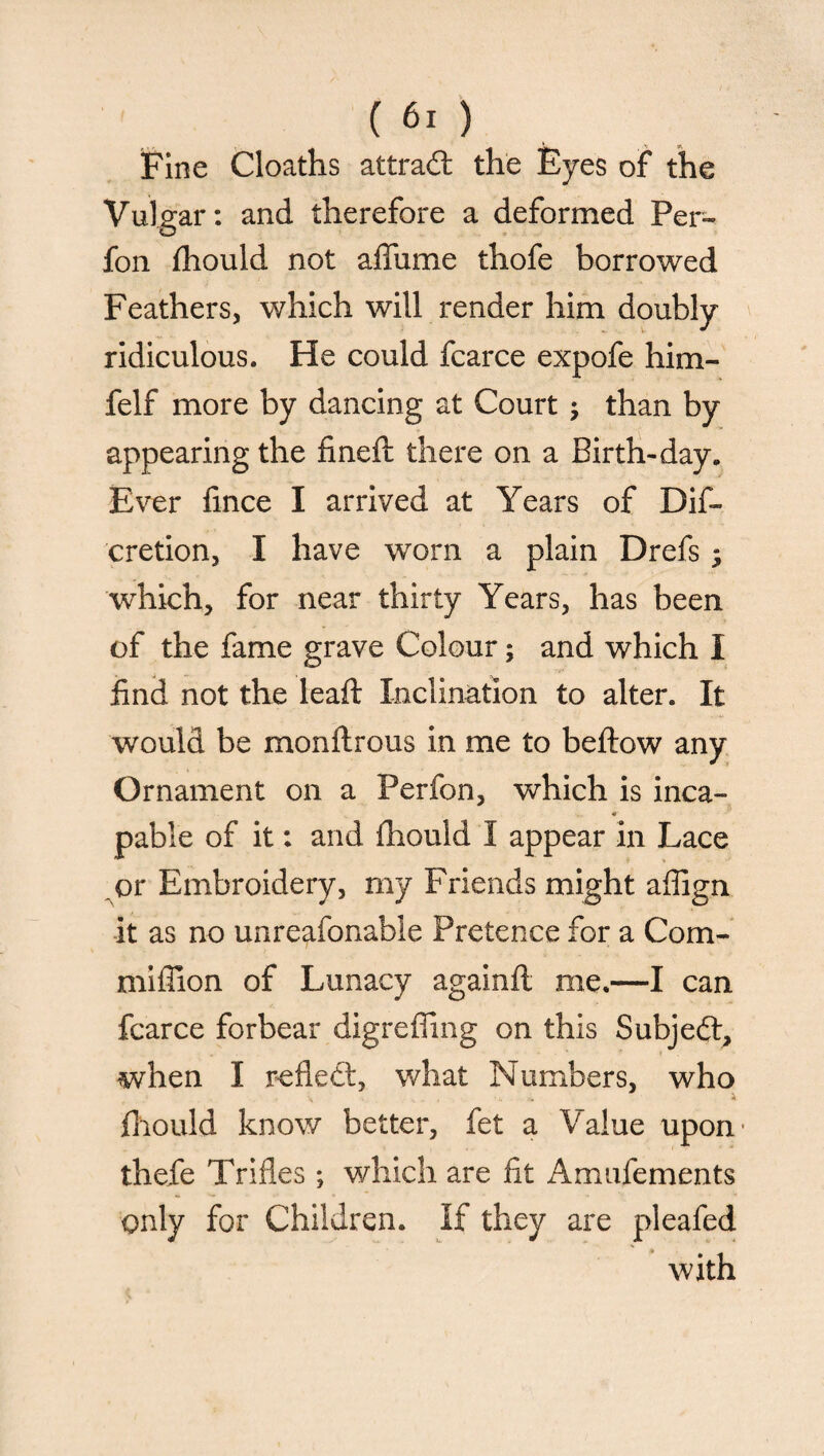 (60 Fine Cloaths attract the Eyes of the Vulgar: and therefore a deformed Per~ fon fhould not affume thofe borrowed Feathers, which will render him doubly ridiculous. He could fcarce expofe him- felf more by dancing at Court ; than by appearing the fined: there on a Birth-day. Ever fince I arrived at Years of Dif- cretion, I have worn a plain Drefs $ which, for near thirty Years, has been of the fame grave Colour; and which I find not the leaft Inclination to alter. It would be monflrous in me to be flow any Ornament on a Perfon, which is inca- * pable of it: and fhould I appear In Lace or Embroidery, my Friends might afilgn it as no unreasonable Pretence for a Com- mifiion of Lunacy againft me.—I can fcarce forbear digreffing on this Subject, when I reflect, what Numbers, who \ ■ i. .. A fhould know better, fet a Value upon- thefe Trifles ; which are fit Amufements only for Children. If they are pleafed with