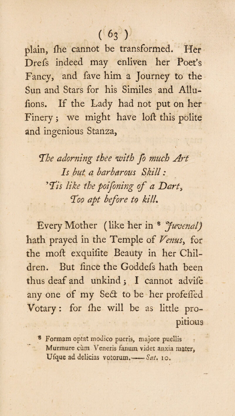 plain, flie cannot be transformed. Her Drefs indeed may enliven her Poet’s Fancy, and fave him a Journey to the Sun and Stars for his Similes and Allu- lions. If the Lady had not put on her Finery; we might have loft this polite and ingenious Stanza, The adorning thee with fo much Art Is hut a barbarous Skill: 9 Tis like the poijoning of a Dart, Too apt before to kill. Every Mother (like her in 8 Juvenal) hath prayed in the Temple of Venus, for the moft exquifite Beauty in her Chil¬ dren. But fince the Goddefs hath been thus deaf and unkind j I cannot advife any one of my Se£t to be her profeiTed Votary: for (he will be as little pro¬ pitious ® Formam optat modico pueris, majore puellis Murmure cum Yreneris fanum videt anxia mater. « • 1  Ufque ad delicias votorum.-—-6/?/. io.