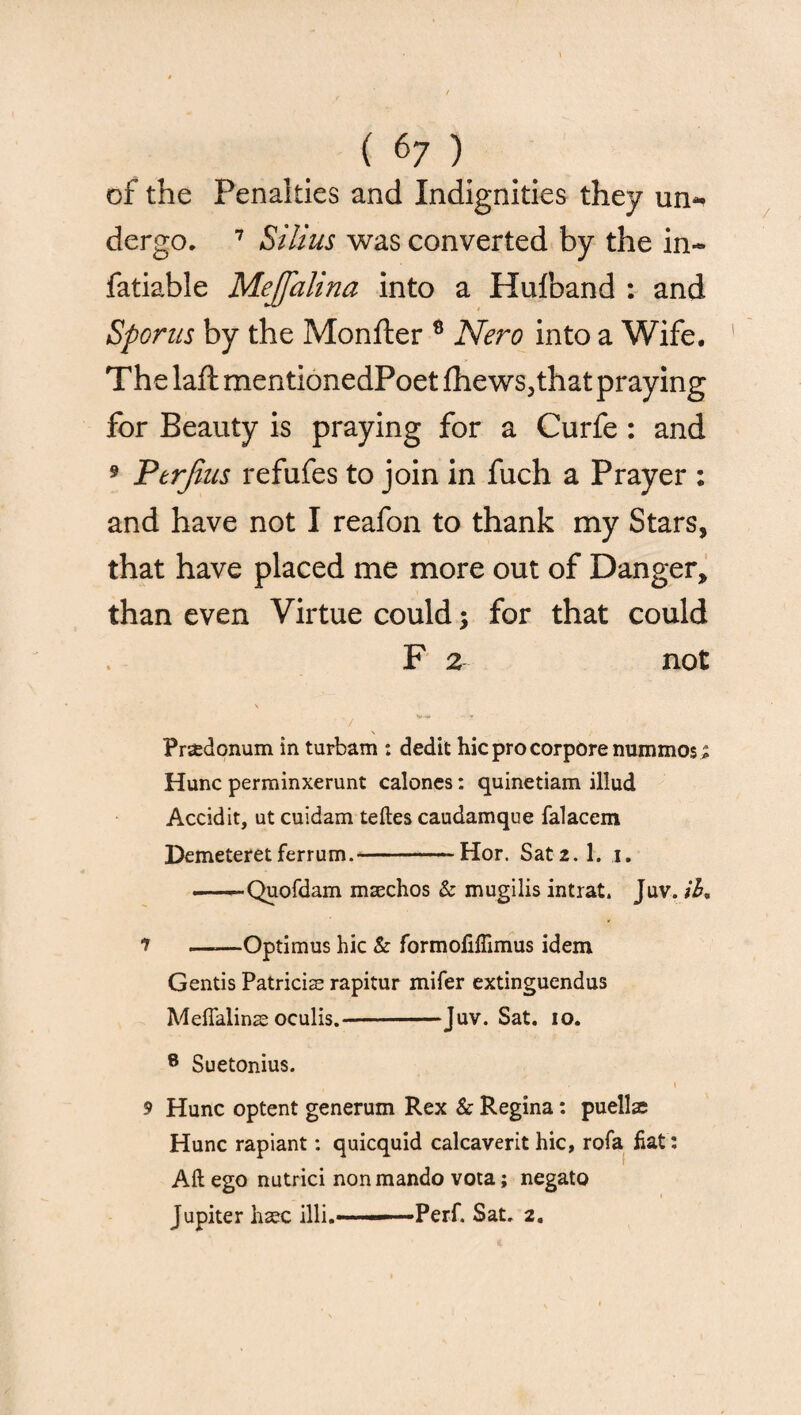 of the Penalties and Indignities they un~ dergo. 7 Silius was converted by the in- fatiable Mejfalina into a Huiband : and Sporns by the Monfter 8 Nero into a Wife. The laft mentionedPoet fhews,that praying for Beauty is praying for a Curfe : and 9 Ptrjins refufes to join in fuch a Prayer : and have not I reafon to thank my Stars, that have placed me more out of Danger, than even Virtue could; for that could F 2 not \ / v ■ ' ^ Pr^donum in turbam : dedit hicprocorporenummos; Hunc perrainxerunt caloncs: quinetiam illud Accidit, ut cuidam teftes caudamque falacem Demeteret ferrum.-Hor. Sat2.1. i. -Quofdam msechos & mugilis intrat. Juv. ib, ? ——Optimus hie & formofiffimus idem Gentis Patricise rapitur mifer extinguendus Meflalinas oculis.-Juv. Sat. io. 8 Suetonius. 9 Hunc optent generum Rex & Regina: puellaj Hunc rapiant: quicquid calcaverit hie, rofa flat: Aft ego nutrici nonmando vota; negato Jupiter haec illi.——-Perf. Sat. 2.