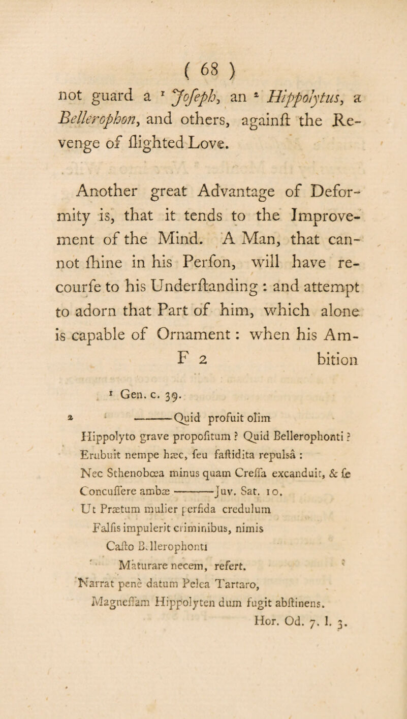 not guard a 1 yofeph, an a Hippolytus, a Bellerophon, and others, againft the Re¬ venge of flighted Love. Another great Advantage of Defor¬ mity is, that it tends to the Improve¬ ment of the Mind. A Man, that can¬ not fhine in his Perfon, will have re- courfe to his Underftanding : and attempt to adorn that Part of him, which alone is capable of Ornament: when his Am- F 2 bition 1 Gen. c. 39. % -Quid profuit olim Hippolyto grave propofitum ? Quid Bellerophonti ? Erubuit nempe hrec> feu faftidita repulsa : Nec Sthenobcea minus quam CrefTa excanduic, & fe Concuflere ambse-juv. Sat. io. Ut Praetum rnulier ferfida credulum Falfis impulerit criminibus, nimis Caito B. llerophonti Maturare necem, refert. Narrat pene datum Pelea Tartaro, MagneiTam Hippolyten dum fugit abftinens. Hor. Od. 7. 1. 3.