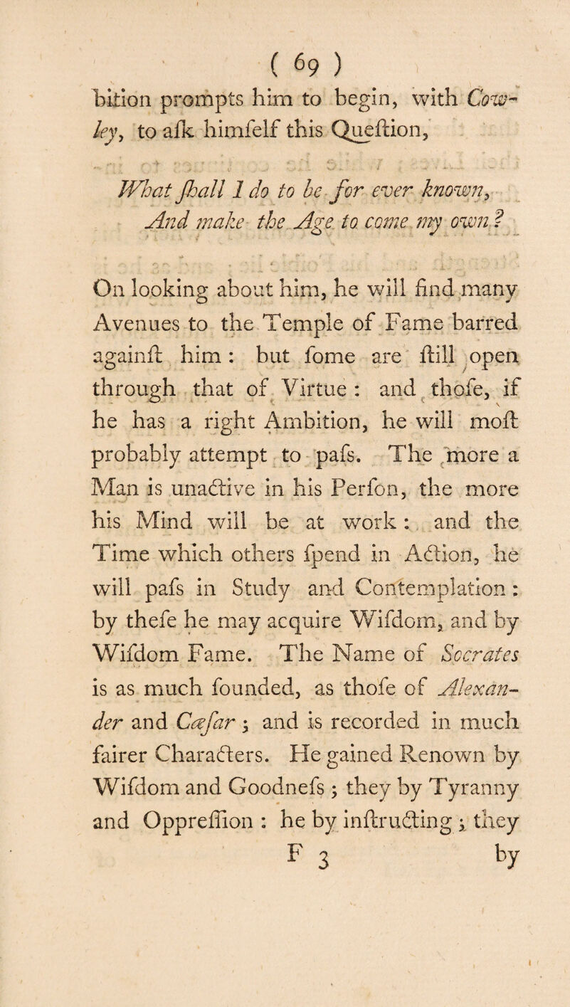 ( 69 ) bition prompts him to begin, with Cow¬ ley y to afk himfelf this Queftion, J • , : SX3 Si I « • v - ' What Jball 1 do to be for ever known, And make the Age to come my own ? \ 4 - «* >' * f * r, > . ' « - • ; • On looking about him, he will find many Avenues to the Temple of Fame barred againft him: but fome are ftill open through that of Virtue : and thofe, if he has a right Ambition, he will moll probably attempt to pafs. The more a Man is unadive in his Perfon, the more his Mind will be at work: and the Time which others fpend in Addon, he will pafs in Study and Contemplation : by thefe he may acquire Wifdom, and by Wifdom Fame. The Name of Socrates is as much founded, as thofe of Alexan¬ der and Ccefar and is recorded in much fairer Charaders. He gained Renown by Wifdom and Goodnefs ; they by Tyranny and Opprefiion : he by inftruding i they F 3 ^