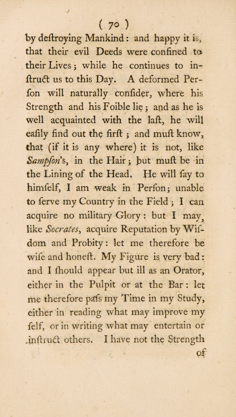 ( 7° ) by deftroying Mankind : and happy it is, that their evil Deeds were confined to their Lives; while he continues to in- ftruft us to this Day. A deformed Per- fon will naturally confider, where his Strength and his Foible lie; and as he is well acquainted with the laft, he will eafily find out the firft , and muft know, that (if it is any where) it is not, like Sampforis, in the Hair; but muft be in the Lining of the Head. He will fay to himfelf, I am weak in Perfon; unable to ferve my Country in the Field ; I can acquire no military Glory : but I may, like Socrates, acquire Reputation by Wif- dom and Probity: let me therefore be wife and honeft. My Figure is very bad: and I fhould appear but ill as an Orator, either in the Pulpit or at the Bar: let me therefore pds my Time in my Study, either in reading what may improve my felf, or in writing what may entertain or .inftrudt others. I have not the Strength of