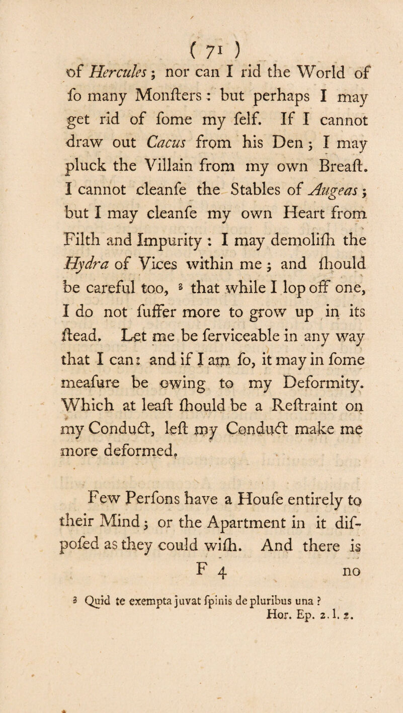 / ( 71 ) of Hercules; nor can I rid the World of fo many Monfters: but perhaps I may get rid of fome my felf. If I cannot draw out Cacus from his Den; I may pluck the Villain from my own Breaft. I cannot cleanfe the Stables of Augeas but I may cleanfe my own Heart from Filth and Impurity : I may demolifh the Hydra of Vices within me 5 and fhould be careful too, s that while I lop off one, I do not fuffer more to grow up in its Head, Let me be ferviceable in any way that I can: and if I ato fo, it may in fome meafure be owing to my Deformity. Which at leaft fhould be a Reftraint on - my Condudt, left my Cqnditd: make me more deformed. Few Perfons have a Houfe entirely to their Mind ; or the Apartment in it dif- pofed as they could wifh. And there is * *- . * F 4 no 3 Quid te exempta juvat fpinis depluribus una ? Hor. Ep. 2.1. 2.