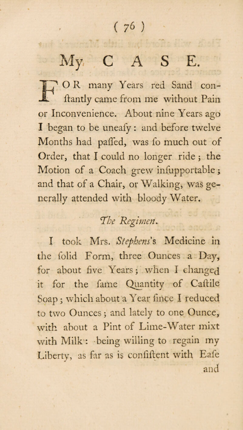 My C A S E. OR many Years red Sand con- ftantly came from me without Pain or Inconvenience. About nine Years ago I began to be uneafy: and before twelve Months had paffed, was fo much out of Order, that I could no longer ride ; the Motion of a Coach grew infupportable; and that of a Chair, or Walking, was ge¬ nerally attended with bloody Water. The Regimen. I took Mrs. Stephens $ Medicine in the folid Form, three Ounces a Day, for about five Years; when I changed it for the fame Quantity of Caftile Soap; which about a Year fince I reduced to two Ounces; and lately to one Ounce, with about a Pint of Lime-Water mixt with Milk : being willing to regain my Liberty, as far as is confident with Eale and