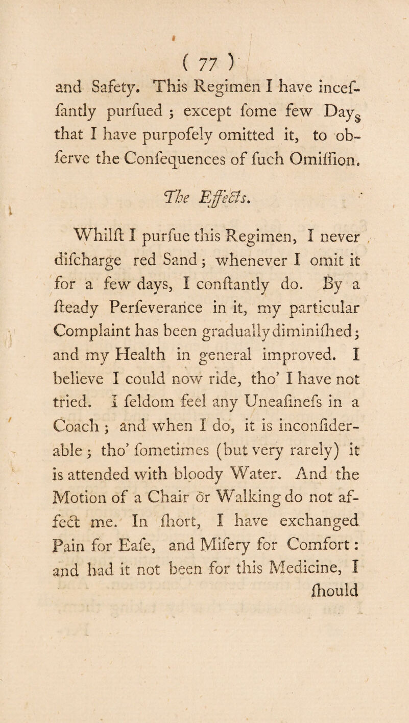 and Safety. This Regimen I have incef- fantly purfued ; except fome few Days that I have purpofely omitted it, to ob- ferve the Confluences of fuch Omiffion. The Ejfeffs. Whilft I purfue this Regimen, I never difcharge red Sand; whenever I omit it for a few days, I conftantly do. By a Ready Perfeverance in it, my particular Complaint has been gradually diminifhed; and my Health in general improved. I believe I could now ride, tho’ I have not tried. I feldom feel any Uneafinefs in a Coach ; and when I do, it is inconfider- able ; tho’ fometimes (but very rarely) it is attended with bloody Water. And the Motion of a Chair or Walking do not af¬ fect me. In fhort, I have exchanged Pain for Eafe, and Mifery for Comfort: and had it not been for this Medicine, I Ihould