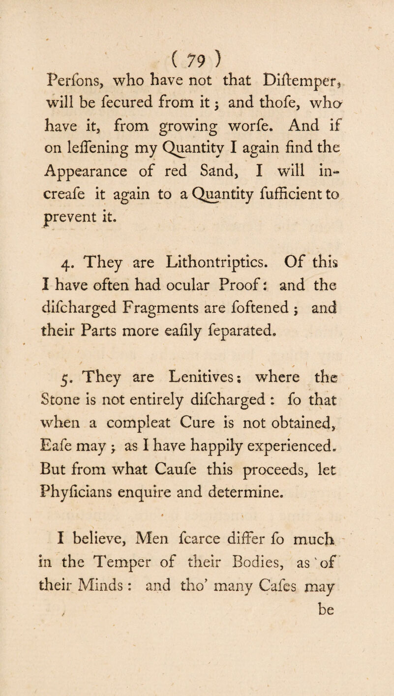 Perfons, who have not that Diftemper, will be fecured from it; and thofe, wha have it, from growing worfe. And if on lefiening my Quantity I again find the Appearance of red Sand, I will in- creafe it again to a Quantity fufficient to prevent it. 4. They are Lithontriptics. Of this I have often had ocular Proof: and the difcharged Fragments are foftened ; and their Parts more eafily feparated. ' ' . «. , 1 5. They are Lenitives; where the Stone is not entirely difcharged : fo that when a compleat Cure is not obtained, Eafe may y as I have happily experienced. But from what Caufe this proceeds, let Phyficians enquire and determine. • » I believe, Men fcarce differ fo much in the Temper of their Bodies, as'of their Minds: and tho’ many Cafes may > be