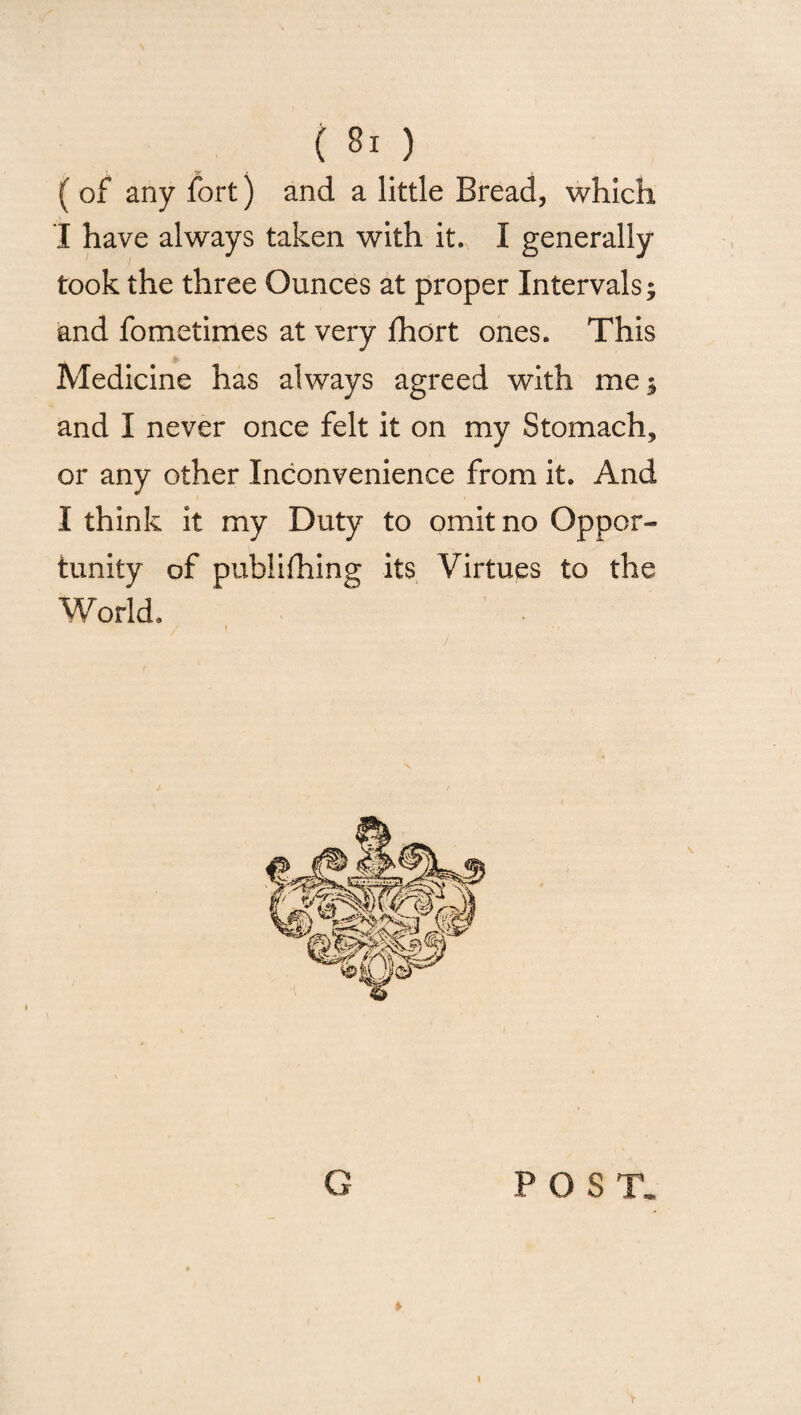 ( of any fort) and a little Bread, which I have always taken with it. I generally took the three Ounces at proper Intervals; and fometimes at very fhort ones. This Medicine has always agreed with me; and I never once felt it on my Stomach, or any other Inconvenience from it. And I think it my Duty to omit no Oppor¬ tunity of publifhing its Virtues to the World. i