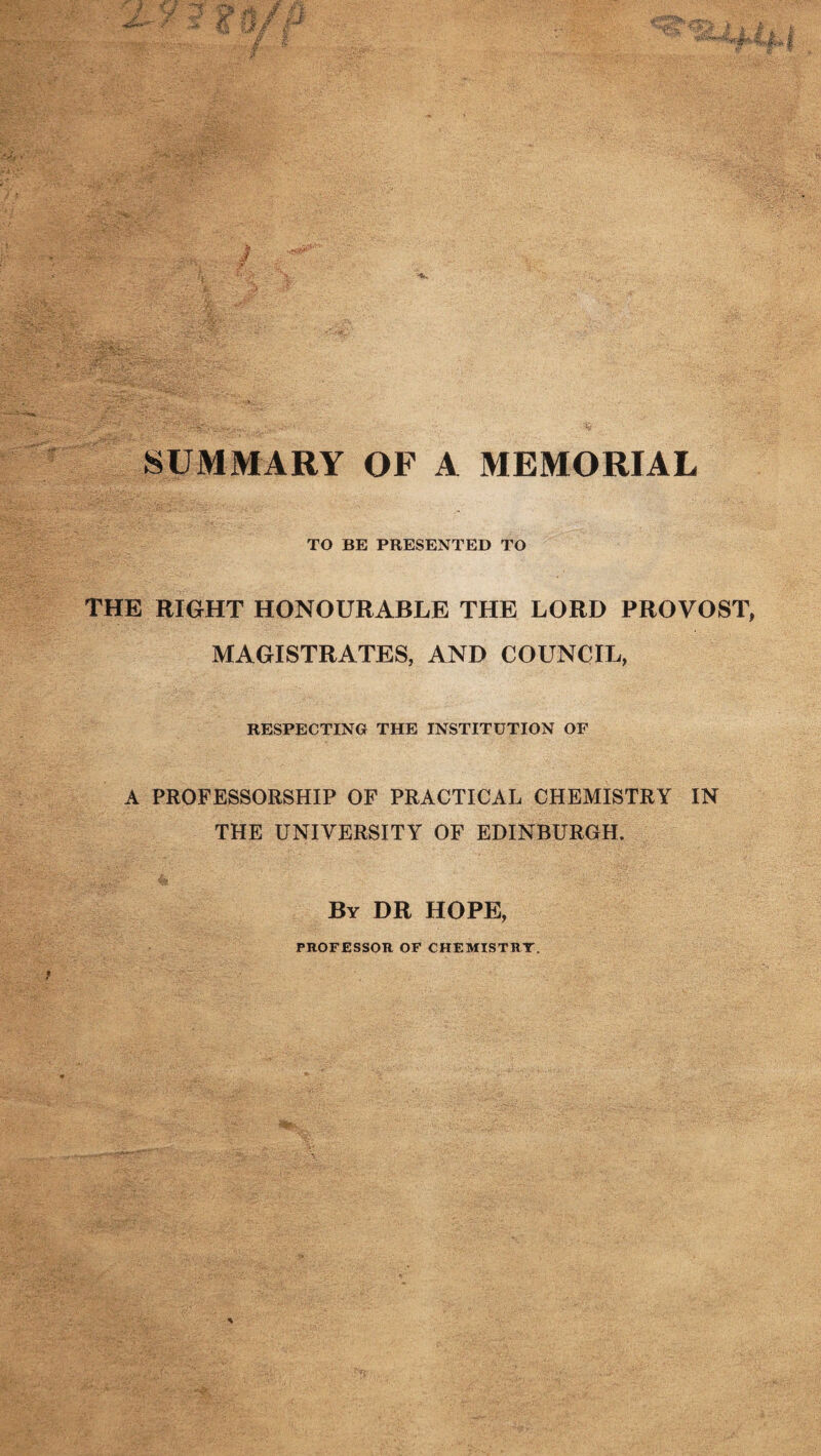 TO BE PRESENTED TO THE RIGHT HONOURABLE THE LORD PROVOST, MAGISTRATES, AND COUNCIL, RESPECTING THE INSTITUTION OF A PROFESSORSHIP OF PRACTICAL CHEMISTRY IN THE UNIVERSITY OF EDINBURGH. By DR HOPE, PROFESSOR OF CHEMISTRY.