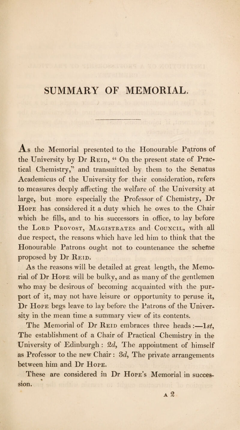 As the Memorial presented to the Honourable Patrons of the University by Dr Reid, “ On the present state of Prac¬ tical Chemistryand transmitted by them to the Senatus Academicus of the University for their consideration, refers to measures deeply affecting the welfare of the University at large, but more especially the Professor of Chemistry, Dr Hope has considered it a duty which he owes to the Chair which he fills, and to his successors in office, to lay before the Lord Provost, Magistrates and Council, with all due respect, the reasons which have led him to think that the Honourable Patrons ought not to countenance the schefrie proposed by Dr Reid. As the reasons will be detailed at great length, the Memo¬ rial of Dr Hope will be bulky, and as many of the gentlemen who may be desirous of becoming acquainted with the pur¬ port of it, may not have leisure or opportunity to peruse it, Dr Hope begs leave to lay before the Patrons of the Univer¬ sity in the mean time a summary view of its contents. The Memorial of Dr Reid embraces three heads :—1st, The establishment of a Chair of Practical Chemistry in the University of Edinburgh : 9.d, The appointment of himself as Professor to the new Chair : 3d, The private arrangements between him and Dr Hope. These are considered in Dr Hope’s Memorial in succes- a 2 sion.