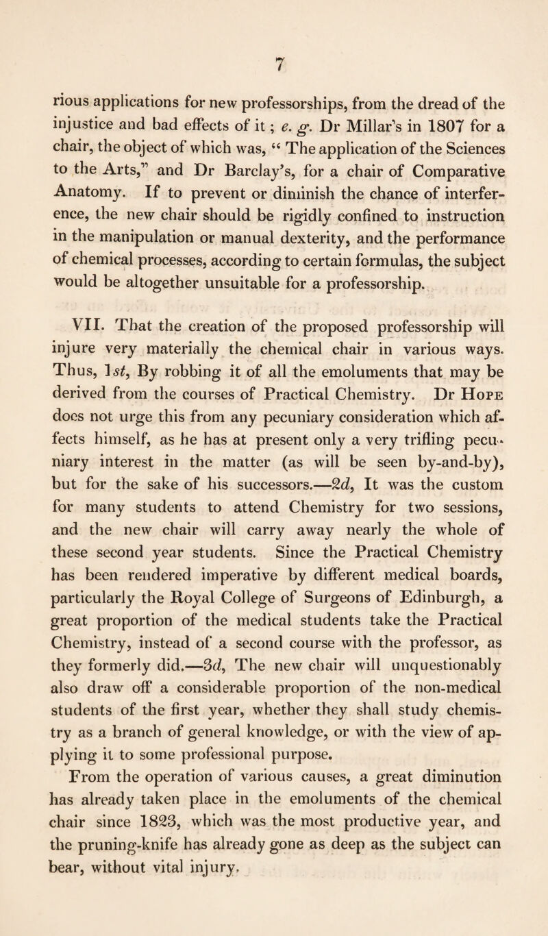 rious applications for new professorships, from the dread of the injustice and bad effects of it; e. g. Dr Millar’s in 1807 for a chair, the object of which was, “ The application of the Sciences to the Arts,” and Dr Barclay’s, for a chair of Comparative Anatomy. If to prevent or diminish the chance of interfer¬ ence, the new chair should be rigidly confined to instruction in the manipulation or manual dexterity, and the performance of chemical processes, according to certain formulas, the subject would be altogether unsuitable for a professorship. VII. That the creation of the proposed professorship will injure very materially the chemical chair in various ways. Thus, 1st, By robbing it of all the emoluments that may be derived from the courses of Practical Chemistry. Dr Hope does not urge this from any pecuniary consideration which af¬ fects himself, as he has at present only a very trifling pecu¬ niary interest in the matter (as will be seen by-and-by), but for the sake of his successors.—2d, It was the custom for many students to attend Chemistry for two sessions, and the new chair will carry away nearly the whole of these second year students. Since the Practical Chemistry has been rendered imperative by different medical boards, particularly the Royal College of Surgeons of Edinburgh, a great proportion of the medical students take the Practical Chemistry, instead of a second course with the professor, as they formerly did.—3d, The new chair will unquestionably also draw off a considerable proportion of the non-medical students of the first year, whether they shall study chemis¬ try as a branch of general knowledge, or with the view of ap¬ plying it to some professional purpose. From the operation of various causes, a great diminution has already taken place in the emoluments of the chemical chair since 1823, which was the most productive year, and the pruning-knife has already gone as deep as the subject can bear, without vital injury.