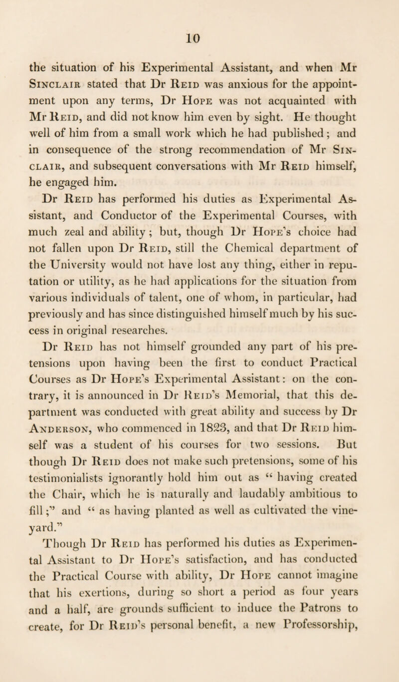 the situation of his Experimental Assistant, and when Mr Sinclair stated that Dr Reid was anxious for the appoint¬ ment upon any terms, Dr Hope was not acquainted with Mr Reid, and did not know him even by sight. He thought well of him from a small work which he had published; and in consequence of the strong recommendation of Mr Sin¬ clair, and subsequent conversations with Mr Reid himself, he engaged him. Dr Reid has performed his duties as Experimental As¬ sistant, and Conductor of the Experimental Courses, with much zeal and ability ; but, though Dr Hope's choice had not fallen upon Dr Reid, still the Chemical department of the University would not have lost any thing, either in repu¬ tation or utility, as he had applications for the situation from various individuals of talent, one of whom, in particular, had previously and has since distinguished himself much by his suc¬ cess in original researches. Dr Reid has not himself grounded any part of his pre¬ tensions upon having been the first to conduct Practical Courses as Dr Hope's Experimental Assistant: on the con¬ trary, it is announced in Dr Reid's Memorial, that this de¬ partment was conducted with great ability and success by Dr Anderson, who commenced in 1823, and that Dr Reid him¬ self was a student of his courses for two sessions. But though Dr Reid does not make such pretensions, some of his testimonialists ignorantly hold him out as “ having created the Chair, which he is naturally and laudably ambitious to filland “ as having planted as well as cultivated the vine¬ yard. Though Dr Reid has performed his duties as Experimen¬ tal Assistant to Dr Hope's satisfaction, and has conducted the Practical Course with ability, Dr Hope cannot imagine that his exertions, during so short a period as four years and a half, are grounds sufficient to induce the Patrons to create, for Dr Reid's personal benefit, a new Professorship,