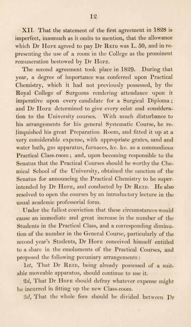 XII. That the statement of the first agreement in 1828 is imperfect, inasmuch as it omits to mention, that the allowance which Dr Hope agreed to pay Dr Retd was L. 50, and in re¬ presenting the use of a room in the College as the prominent remuneration bestowed by Dr Hope. The second agreement took place in 1829. During that year, a degree of importance was conferred upon Practical Chemistry, which it had not previously possessed, by the Royal College of Surgeons rendering attendance upon it imperative upon every candidate for a Surgical Diploma ; and Dr Hope determined to give every eclat and considera¬ tion to the University courses. With much disturbance to his arrangements for his general Systematic Course, he re¬ linquished his great Preparation Room, and fitted it up at a very considerable expense, with appropriate grates, sand and water bath, gas apparatus, furnaces, &c. &c. as a commodious Practical Class-room; and, upon becoming responsible to the Senatus that the Practical Courses should be worthy the Che¬ mical School of the University, obtained the sanction of the Senatus for announcing the Practical Chemistry to be super¬ intended by Dr Hope, and conducted by Dr Reid. He also resolved to open the courses by an introductory lecture in the usual academic professorial form. Under the fullest conviction that these circumstances would cause an immediate and great increase in the number of the Students in the Practical Class, and a corresponding diminu¬ tion of the number in the General Course, particularly of the second year’s Students, Dr Hope conceived himself entitled to a share in the emoluments of the Practical Courses, and proposed the following pecuniary arrangements : Is/, That Dr Reid, being already possessed of a suit¬ able moveable apparatus, should continue to use it. 2d, That Dr Hope should defray whatever expense might be incurred in fitting up the new Class-room. 3d, That the whole fees should be divided between Dr