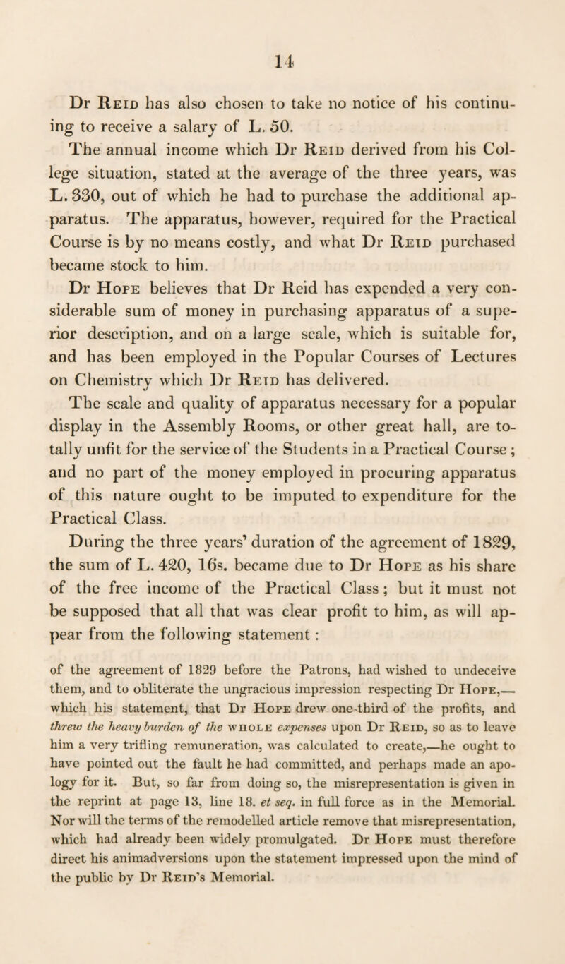 Dr Reid lias also chosen to take no notice of his continu¬ ing to receive a salary of L. 50. The annual income which Dr Reid derived from his Col¬ lege situation, stated at the average of the three years, was L.330, out of which he had to purchase the additional ap¬ paratus. The apparatus, however, required for the Practical Course is by no means costly, and what Dr Reid purchased became stock to him. Dr Hope believes that Dr Reid has expended a very con¬ siderable sum of money in purchasing apparatus of a supe¬ rior description, and on a large scale, which is suitable for, and has been employed in the Popular Courses of Lectures on Chemistry which Dr Reid has delivered. The scale and quality of apparatus necessary for a popular display in the Assembly Rooms, or other great hall, are to¬ tally unfit for the service of the Students in a Practical Course ; and no part of the money employed in procuring apparatus of this nature ought to be imputed to expenditure for the Practical Class. During the three years’ duration of the agreement of 1829, the sum of L. 420, 16s. became due to Dr Hope as his share of the free income of the Practical Class; but it must not be supposed that all that was clear profit to him, as will ap¬ pear from the following statement: of the agreement of 1829 before the Patrons, had wished to undeceive them, and to obliterate the ungracious impression respecting Dr Hope,— which his statement, that Dr Hope drew one-third of the profits, and threw the heavy burden of the whole expenses upon Dr Reid, so as to leave him a very trifling remuneration, was calculated to create,—he ought to have pointed out the fault he had committed, and perhaps made an apo¬ logy for it. But, so far from doing so, the misrepresentation is given in the reprint at page 13, line 18. et seq. in full force as in the MemoriaL Nor will the terms of the remodelled article remove that misrepresentation, which had already been widely promulgated. Dr Hope must therefore direct his animadversions upon the statement impressed upon the mind of the public by Dr Reid’s Memorial.