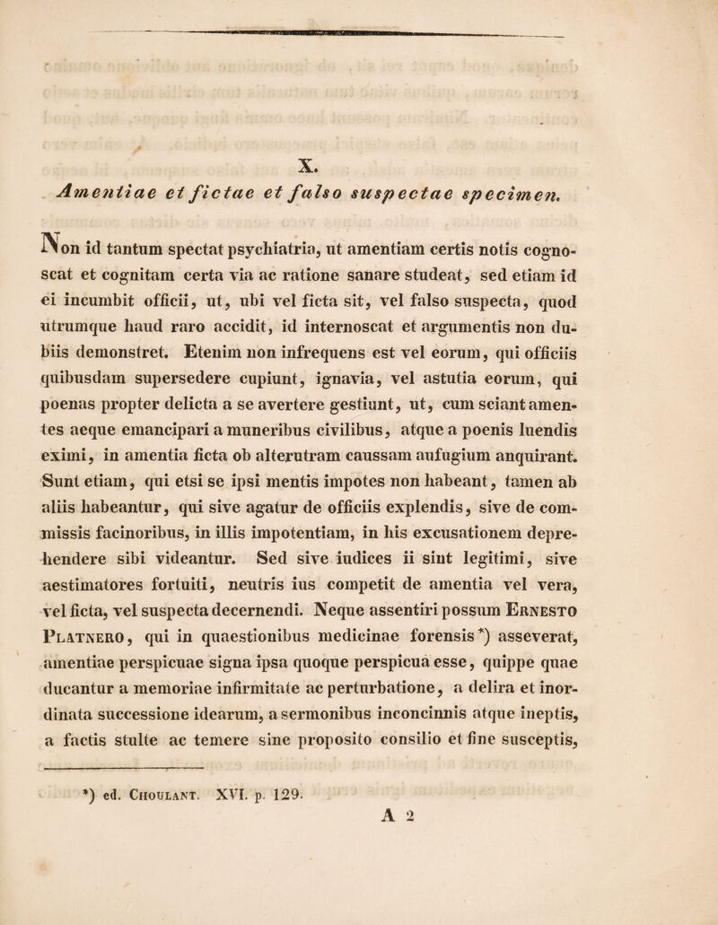 X. Amentiae e i fi ctae et falso suspectae specime?t. iion id tantum spectat psycliiatria, ut amentiam certis notis cogno¬ scat et cognitam certa via ac ratione sanare studeat, sed etiam id ei incumbit officii, ut, ubi vel ficta sit, vel falso suspecta, quod utrumque haud raro accidit, id internoscat et argumentis non du¬ biis demonstret. Etenim non infrequens est vel eorum, qui officiis quibusdam supersedere cupiunt, ignavia, vel astutia eorum, qui poenas propter delicta a se avertere gestiunt, ut, cum sciant amen¬ tes aeque emancipari a muneribus civilibus, atque a poenis luendis eximi, in amentia ficta ob alterutram caussam aufugium anquirant. Sunt etiam, qui etsi se ipsi mentis impotes non habeant, tamen ab aliis habeantur, qui sive agatur de officiis explendis, sive de com¬ missis facinoribus, in illis impotentiam, in his excusationem depre¬ hendere sibi videantur. Sed sive iudices ii sint legitimi, sive aestimatores fortuiti, neutris ius competit de amentia vel vera, vel ficta, vel suspecta decernendi. Neque assentiri possum Ernesto Platnero, qui in quaestionibus medicinae forensis^) asseverat, amentiae perspicuae signa ipsa quoque perspicua esse, quippe quae ducantur a memoriae infirmitate ac perturbatione, a delira et inor¬ dinata successione idearum, a sermonibus inconcinnis atque ineptis, a factis stulte ac temere sine proposito consilio et fine susceptis. *) ed. Choulant. XVI. p. 129.