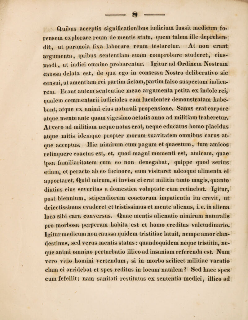 (iuibus acceptis significationibus iudicium iussit medicum fo¬ rensem explorare reum de mentis statu, quem talem ille deprehen¬ dit, ut paranoia fixa laborare reum testaretur. At non erant argumenta, quibus sententiam suam comprobare studeret,' eius- modi, ut iudici omnino probarentur. Igitur ad Ordinem Nostrum caussa delata est, de qua ego in consessu Nostro deliberativo sic censui, ut amentiam rei partim fictam, partim falso suspectam iudica- rem. Erant jxutem sententiae meae argumenta petita ex indole rei, qualem commentarii iudiciales eam luculenter demonstratam habe¬ bant, atque ex animi eius naturali propensione. Sanus erat corpore atque mente ante quam vigesimo aetatis anno ad militiam traheretur. At vero ad militiam neque natus erat, neque educatus homo placidus atque initis idemque propter morum suavitatem omnibus carus at¬ que acceptus. Hic nimirum cum pagum et quaestum, tum amicos relinquere coactus est, et, quod magni momenti est, amicam, quae ipsa familiaritatem cum eo non denegabat, quippe quod serius etiam, et peracto ab eo facinore, eum visitaret adeoque alimenta ei apportaret, ftuid mirum, si invisa ei erat militia tanto magis, quanto diutius eius severitas a domestica voluptate eum retinebat. Igitur, ’ post biennium, stipendiorum coactorum impatientia ita crevit, ut deiectissimus evaderet et tristissimus et mente alienus, i. e. in aliena loca sibi cara conversus. Huae mentis alienatio nimirum naturalis pro morbosa perperam habita est et homo creditus valetudinario. Igitur medicum non caussa quidem tristitiae latuit, nempe amor clan¬ destinus, sed verus mentis status: quandoquidem neque tristitia, ne¬ que animi omnino perturbatio illico ad insaniam referenda est. Num vero vitio homini vertendum, si in morbo scilicet militiae vacatio clam ei arridebat et spes reditus in locum natalem ? Sed haec spes cum fefellit: nam sanitati restitutus ex sententia medici, illico ad