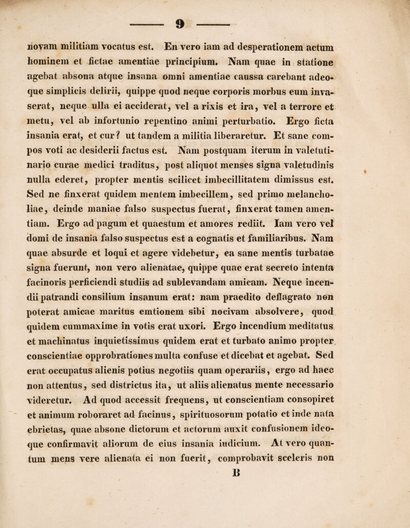 novam militiam vocatus est. En vero iam ad desperationem actum hominem et fictae amentiae principium. Nam quae in statione agebat absona atque insana omni amentiae caussa carebant adeo- que simplicis delirii, quippe quod neque corporis morbus eum inva¬ serat, neque ulla ei acciderat, vel a rixis et ira, vel a terrore et metu, vel ab infortunio repentino animi perturbatio. Ergo ficta insania erat, et cur? ut tandem a militia liberaretur. Et sane com¬ pos voti ac desiderii factus est. Nam postquam iterum in valetuti- nario curae medici traditus, post aliquot menses signa valetudinis nulla ederet, propter mentis scilicet imbecillitatem dimissus est. Sed ne finxerat quidem mentem imbecillem, sed primo melancho¬ liae, deinde maniae falso suspectus fuerat, finxerat tamen amen¬ tiam. Ergo ad pagum et quaestum et amores rediit. Iam vero vel clomi de insania falso suspectus est a cognatis et familiaribus. Nam quae absurde et loqui et agere videbetur, ea sane mentis turbatae signa fuerunt, non vero alienatae, quippe quae erat secreto intenta facinoris perficiendi studiis ad sublevandam amicam. Neque incen¬ dii patrandi consilium insanum erat: nam praedito deflagrato non poterat amicae maritus emtionem sibi nocivam absolvere, quod quidem cummaxime in votis erat uxori. Ergo incendium meditatus et machinatus inquietissimus quidem erat et turbato animo propter, conscientiae opprobrationes multa confuse et dicebat et agebat. Sed erat occupatus alienis potius negotiis quam operariis, ergo ad haec non attentus, sed districtus ita, ut aliis alienatus mente necessario videretur. Ad quod accessit frequens, ut conscientiam consopiret et animum roboraret ad facinus, spirituosorum potatio et inde nata ebrietas, quae absone dictorum et actorum auxit confusionem ideo- que confirmavit aliorum de eius insania indicium. At vero quan¬ tum mens vere alienata ei non fuerit, comprobavit sceleris non B