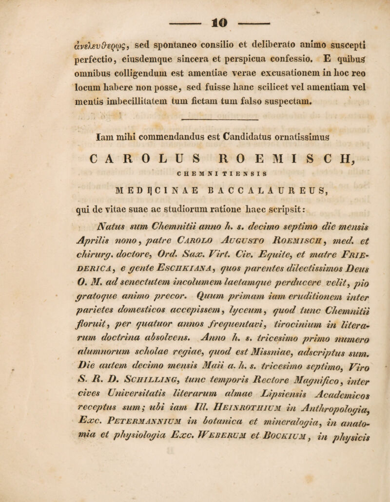 lO avslsvO'eQO)gj sed spontaneo consilio et deliberato animo suscepti perfectio, eiusdemque sincera et perspicua confessio. E quibus omnibus colligendum est amentiae verae excusationem in Loc reo locum habere non posse, sed fuisse hanc scilicet vel amentiam vel mentis imbecillitatem tum fictam tum falso suspectam. *• T lam mihi commendandus est Candidatus ornatissimus CAROLUS ROEMISCH, CHEMNITIENSIS MEDIJCINAE BACCALAUREUS, qui de vitae suae ac studiorum ratione haec scripsit: Natus sum Chemnitii anno h, s. decimo septimo die mensis Aprilis nono^ patre Carolo Augusto Roemisch ^ med. et chirurg* doctore^ Ord. Saa:* Virt. Civ, Equite^ et tnatre Frie* DERiCAy e pente EschkianAj quos parentes dilectissimos Deus O. M, ad senectutem incolumem laetamque perducere velit^ pio pratoque animo precor* Quum primam iam eruditionem inter parietes domesticos accepissem^ hjceum^ quod tunc Chemnitii floruit^ per quatuor annos frequentavi^ tirocinium in litera^ rum doctrina absolvens. Anno h. s. tricesimo primo numero nlumnorum scholae repiae^ quod est MissniaCy adscriptus sum. Die autem decimo mensis Maii a, h, s. tricesimo septimo^ Viro S. R, D, SCHILLJNG^ tunc temporis Rectore Mapnifico ^ inter cives Universitatis literarum almae Lipsiensis Academicos receptus sum; ubi iam IU. Heinrothium in Authropolopia, Ea)c. Petermannium in botanica et minemlopia^ in anato~ mia et physiolopia Exc. TFeherum et.RocKiUM, in physicis