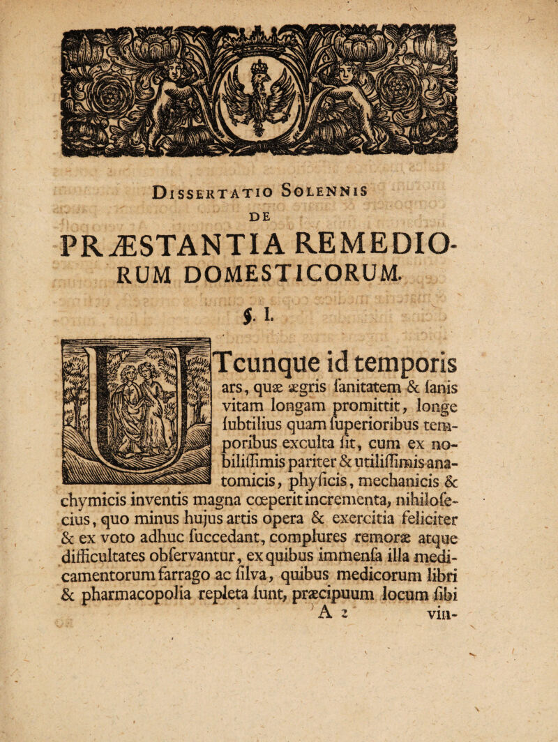 Dissertatio Solennis de PROSTANTIA REMEDIO¬ RUM DOMESTICORUM. $. I. Tcunque id temporis ars, quse xgris fanitatem & (anis vitam longam promittit, longe (ubtilius quam luperioribus tem¬ poribus exculta (it, eum ex no- biliffimis pariter & utiliffimis ana¬ tomicis , phyficis, mechanicis & chymicis inventis magna coeperit incrementa, nihilofe- cius, quo minus hujus artis opera & exercitia feliciter & ex voto adhuc fuccedant, complures remorse atque difficultates obfervantur, ex quibus immenfa illa medi¬ camentorum farrago ac (ilva, quibus medicorum libri & pharmacopolia repleta (unt, praecipuum locum fibi A 2 viu-