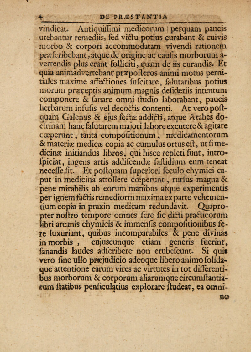 vindicat. Antiquiffimi medicorum ! perquam paucis utebantur remediis, fed viftu potius curabant & cuivis morbo & corpori accommodatam vivendi rationem prisfcribebant, atque de origine ac caufis morborum a- vertendis plus erant folliciti, quam de iis curandis. Et quia animadvertebant praep offer os animi motus perni- tiales maxime affectiones fufcitare, falutaribus potius morum praceptis animum magnis deiideriis intentum componere & fanare omni ftudio laborabant, paucis herbarum infulis vel decoctis contenti. At vero poft- quam Galenus & ejus feetac addidti, atque Arabes do¬ ctrinam hanc falutarem majori labore excutere & agitare coeperunt, tanta eompolitionum, medicamentorum & materis mediae copia ac cumulus ortus eft, ut fi me- dicinse initiandus libros, qui hisce repleti funt, intro- fpiciat, ingens artis addifcendae faftidium eum teneat necefle fit. Et poftquam fuperiori feculo chymici ca¬ put in medicina attollere coeperunt, rurlus magna & pene mirabilis ab eorum manibus atque experimentis per ignem faftis remediorm maxima ex parte vehemen¬ tium copia in praxin medicam redundavit. Quapro¬ pter nollro tempore omnes fere fic dicti prafticorum libri arcanis chymicis & immenfis compofitionibus fe¬ re luxuriant, quibus incomparabiles & pene divinas in morbis , cujuscunque etiam generis fuerint, fanandis laudes adfcribere non erubefcunt. Si quis vero fine ullo pt« judicio adeoque libero animo folida- que attentione earum vires ac virtutes in tot differenti¬ bus morborum & corporum aliarumque circumflanda¬ rum flatibus penficuladus explorare fludeat, ea omni-