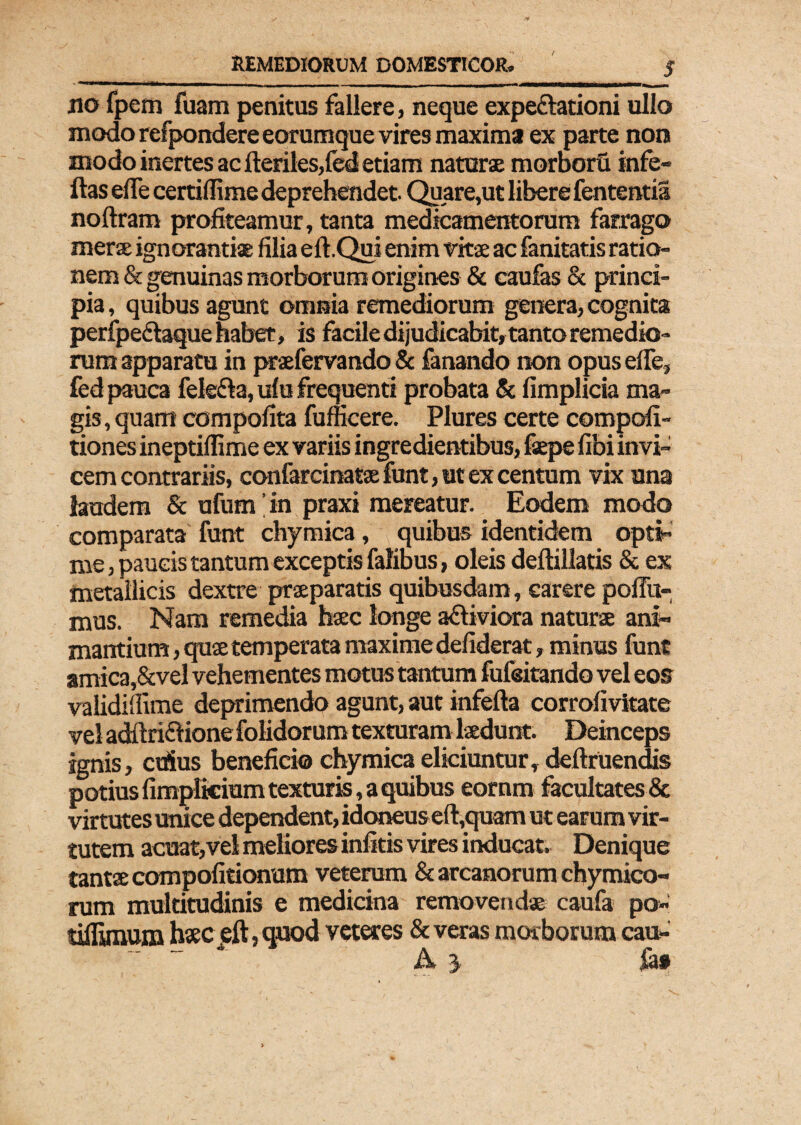 jio fpem fuam penitus fallere, neque expe&ationi ullo modo refpondereeorumque vires maxima ex parte non modo inertes ac fteriles/ed etiam naturae morboru in fe¬ llas effe certifiime deprehendet. Quare,ut libere fententia noltram profiteamur, tanta medicamentorum farrago merae ignorantiae filia ell.Qui enim vittae ac fanitatis ratio¬ nem & genuinas morborum origines & caufas & princi¬ pia , quibus agunt omnia remediorum genera, cognita perfpe&aque habet, is facile dijudicabit, tanto remedio¬ rum apparatu in praefervando & fanando non opus effe, fed pauca felefla, ulu frequenti probata & fimplicia ma¬ gis, quam compofita fufncere. Plures certe compofi- tiones ineptillime ex variis ingredientibus, fsepe fibi invi¬ cem contrariis, confarcinatae funt, ut ex centum vix una laudem & ufum' in praxi mereatur. Eodem modo comparata funt chymica, quibus identidem opti¬ me , paucis tantum exceptis falibus, oleis dellillatis & ex metallicis dextre praeparatis quibusdam, carere pofiu- mus. Nam remedia haec longe a&iviora naturae ani¬ mantium , quae temperata maxime defiderat, minus funt amica,&vel vehementes motus tantum fufeitando vel eos validiffime deprimendo agunt, aut infefta corrofivitate vel adftriclione folidorum texturam laedunt. Deinceps ignis, edus beneficio chymica eliciuntur, deiiruendis potius {impliciam texturis, a quibus eornm facultates & virtutes unice dependent, idoneuseft,quam ut earum vir¬ tutem acuat,vel meliores infitis vires inducat. Denique tantae compofitionum veterum & arcanorum chymico- rum multitudinis e medicina removendae caufa po- tiflynum haec eft, quod veteres & veras morborum cau- A 3 ia»