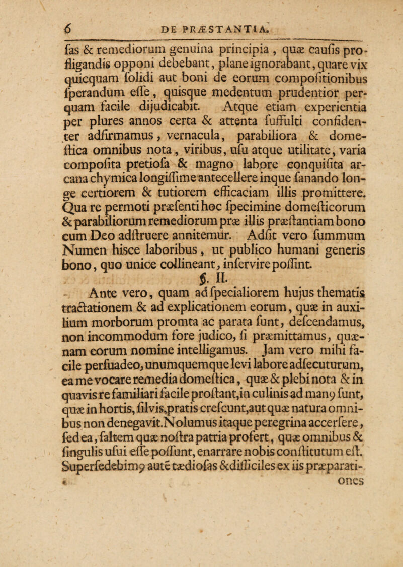 fas & remediorum genuina principia , quae caufis pro¬ fligandis opponi debebant, plane ignorabant, quare vix quicquam folidi aut boni de eorum compofltionibus fperandum efle, quisque medentum prudentior per¬ quam facile dijudicabit. Atque etiam experientia per plures annos certa & attenta fuflulti confiden¬ ter adfirmamus, vernacula, parabiliora & dome- ftica omnibus nota, viribus, ufu atque utilitate, varia compofita pretiofe & magno labore conquifita ar¬ cana chymica longiflime antecellere inque fanando lon¬ ge certiorem & tutiorem efficaciam illis promittere. Qua re permoti praefentihoc fpecimine domefticorum & parabiliorum remediorum prae illis praeftantiam bono cum Deo adftruere annitemur. Adiit vero fummum Numen hisce laboribus, ut publico humani generis bono, quo unice collineant, infervirepoflint. $. II- Ante vero, quam ad fpecialiorem hujus thematis tractationem & ad explicationem eorum, quae in auxi¬ lium morborum promta ac parata funt, defcendamus, non incommodum fore judico, ff praemittamus, quae¬ nam eorum nomine intelligamus. Jam vero mihi fa¬ cile perfuadeo, unumquemque levi labore adfecuturum, ea me vocare remedia domeflica, quae & plebi nota &in quavis re familiari facile proflant,in culinis ad many funt, quae in hortis, filvis,pratis crefcunt,aut quae natura o m ni- bus non denegavit.Nolumus itaque peregrina accerfere, fed ea, faltem qux noftra patria profert, qux omnibus & Angulis ufui efle poliunt, enarrare nobis conftitutum efl. Superfedebimp aute txdiofas &difliciles ex iis prxparati- « oncs