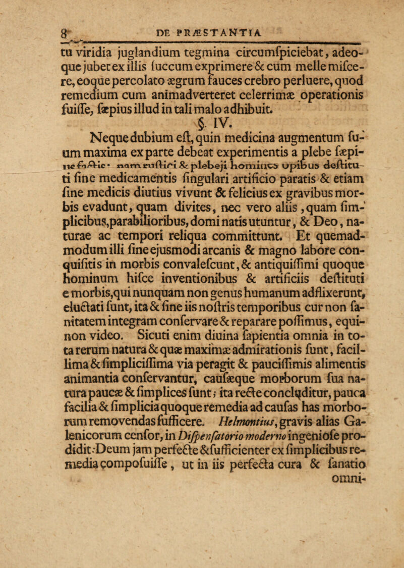 tu viridia juglandium tegmina circumfpiciebat, adeo- que jubet ex iliis luccum exprimere & cum meile mifce- re, eoque percolato aegrum rauces crebro perluere, quod remedium cum animadverteret celerrimae operationis fui (Te, faepius illud in tali malo adhibuit. §. IV. Neque dubium eft, quin medicina augmentum fu- ummaxima exparte debeat experimentis a plebe fepi- ii4? -TnA-ic ? nflm ruftiri & plebeji homines opibus deftitu- ti line medicamentis lingulari artificio paratis & etiam fine medicis diutius vivunt & felicius ex gravibus mor¬ bis evadunt, quam divites, nec vero aliis ,quam fi tri¬ plicibus,parabilioribus, domi natis utuntur, & Deo, na¬ turae ac tempori reliqua committunt. Et quemad¬ modum illi line ejusmodi arcanis & magno labore con- quifitis in morbis convalefcunt, & antiquifiimi quoque hominum hifce inventionibus & artificiis deftituti e morbis,qui nunquam non genus humanum adflixerunt, eluctati funt, ita & fine iis noftris temporibus cur non fa- nitatem integram confervare & reparare pollimus, equi- non video. Sicuri enim diuina fapientia omnia in to¬ ta rerum natura & quae maximae admirationis funt, facil¬ lima & limplicilfima via peragit & paucifiimis alimentis animantia confervantur, caufaeque morborum fua na¬ tura paucae & fimplices funt; ita refte conclqditur, pauca facilia & limpliciaquoque remedia ad caufas has morbo¬ rum removendas fufficere. Hilnumtius, gravis alias Ga- lenicorum cenfor, in Difpenfatorio moderno ingeniofe pro¬ didit-Deum jam perfefte &fufficienter ex fimplieibus re¬ media eompofuifie, ut in iis perfe£ia cura & lanario omni-
