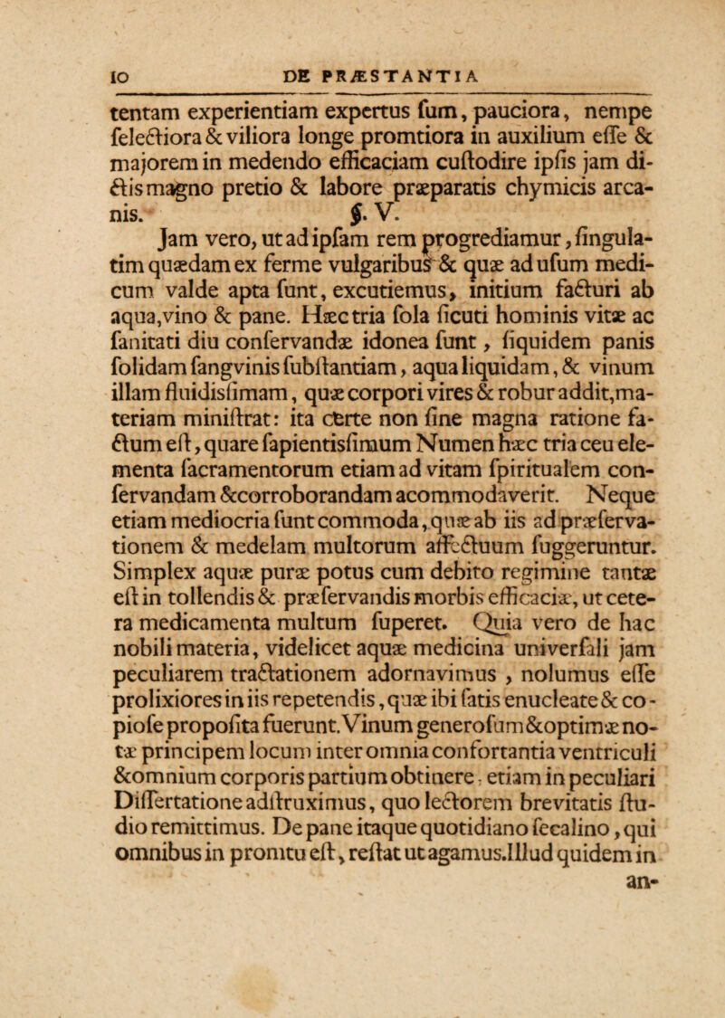 tentam experientiam expertus fum, pauciora, nempe felecfiora & viliora longe promtiora in auxilium effe & majorem in medendo efficaciam cuftodire ipfis jam di¬ dis magno pretio & labore praeparatis chymicis arca¬ nis. $■ V. Jam vero, ut ad ipfam rem progrediamur, fingula- tim quaedam ex ferme vulgaribus & quae ad ufum medi¬ cum valde apta funt, excutiemus» initium fa&uri ab aqua,vino & pane. Haec tria fola ficuti hominis vitae ac fanitati diu confervandae idonea funt, liquidem panis folidam fangvinis fubllantiam, aqua liquidam, & vinum illam fluidislimam, quae corpori vires & robur addit,ma¬ teriam miniftrat: ita cterte non fine magna ratione fa- ftum e it, quare fapientisfinaum Numen haec tria ceu ele¬ menta facramentorum etiam ad vitam fpiritualem con- fervandam &corroborandam acommodaverit. Neque etiammediocriafuntcommoda,quseab iis adpraeferva- tionem & medelam multorum afifcftuum fuggeruntur. Simplex aquae purae potus cum debito regimine tantae eftin tollendis & praefervandis morbis efficaciae, ut cete¬ ra medicamenta multum fuperet. Quia vero de hac nobili materia, videlicet aquae medicina univerfali jam peculiarem tra&ationem adornavimus , nolumus efie prolixiores in iis repetendis, quae ibi fatis enucleate & co- piofe propofita fuerunt. Vinum generofum&optimae no¬ tae principem locum inter omnia confortantia ventriculi &omnium corporis partium obtinere - etiam in peculiari Diflertationeadfixuximus, quo lectorem brevitatis Au¬ dio remittimus. De pane itaque quotidiano fecalino, qui omnibus in promtu eft, reflat ut agamus.Illud quidem in
