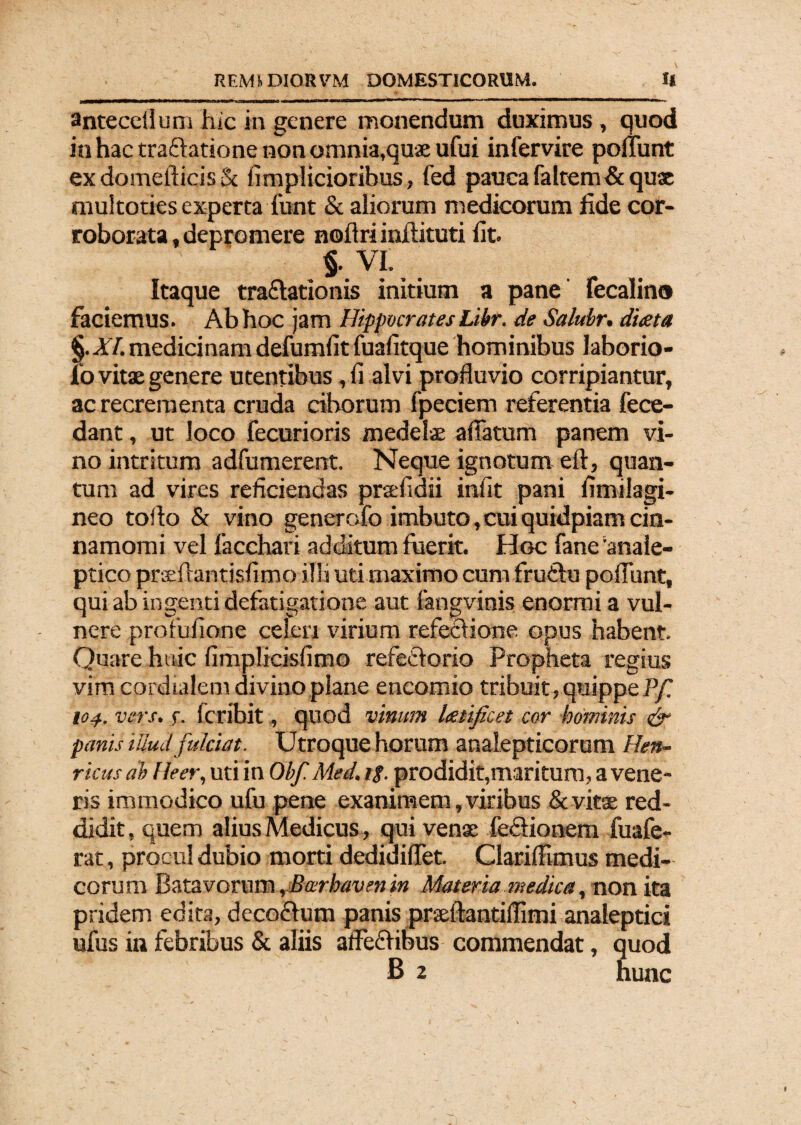 anteceilum hic in genere monendum duximus , quod in hac tra&atione non omnia,quae ufui infervire poliunt exdomefticis& fimplicioribus, fed pauca falcem & qux muitoties experta funt & aliorum medicorum fide cor¬ roborata , depromere noflri infiituti fit. §. VI. Itaque traftationis initium a pane fecalino faciemus. Ab hoc jam Hippocrates Libr. de Salubr, dueta §. XI. medicinam defumfit fuafitque hominibus laborio- ib vitae genere utentibus , fi alvi profluvio corripiantur, ac recrementa cruda ciborum fpeciem referentia fece- dant, ut loco fecurioris medelae affatum panem vi¬ no intritum adfumerent. Neque ignotum eft, quan¬ tum ad vires reficiendas prsefidii infit pani fimilagi- neo toflo & vino generofo imbuto, cui quidpiam cin¬ namomi vel facchari additum fuerit. Hoc fane anale- ptico praeffantisfimo illi uti maximo cum frudlu poffunt, qui ab ingenti defatigatione aut fangvinis enormi a vul¬ nere profufione celeri virium refeciione opus habent. Quare huic fimplicisfimo refedlorio Propheta regius vim cordialem divino plane encomio tribuit, quippe Pf. 104.. vers. f. fer ibit, quod vinum latificet cor hominis ty¬ panis illud fulciat. Utroque horum analepticorum Hen- ricus ab Heer, uti in Obf Med. ig. prodidit,maritum, a vene¬ ris immodico ufu pene exanimem, viribus & vitae red¬ didit, quem alius Medicus, qui venae fe&ionem fuafe- rat, procul dubio morti dedidiffet. Clariffimus medi¬ corum Batavorum, Barbavm in Materia medica, non ita pridem edita, deco&um panis prsftantilfimi analeptici ufus in febribus & aliis affeffibus commendat, quod B 2 nunc
