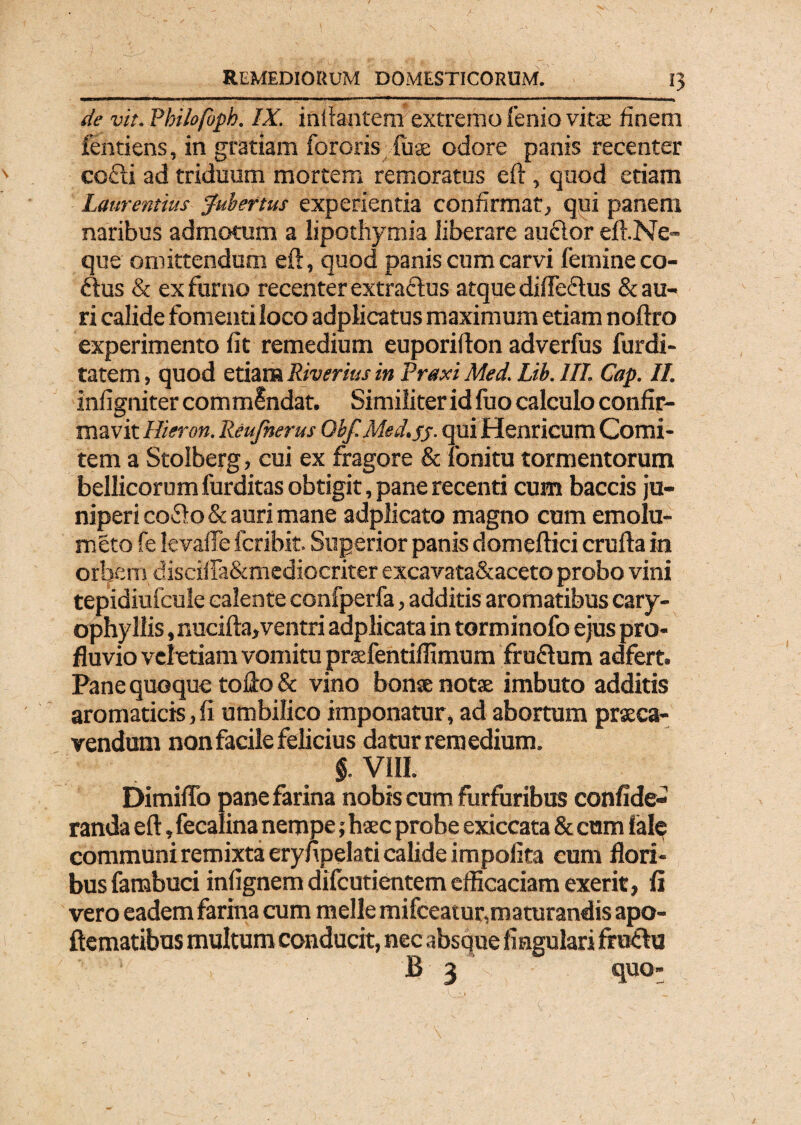 ■J«iai|i«aM»C0™al> » 111 '■■ 1 H \ .. de vit. Philofoph. IX. initantem' extremo fenio virse finem fentiens, in gratiam fororisluae odore panis recenter cofti ad triduum mortem remoratus eft, quod etiam Laurentius Jubertus experientia confirmat, qui panem naribus admotum a lipothymia liberare au&or eft.Ne- que omittendum eft, quod panis cum carvi femineco- dus & ex furno recenter extradus atque difledus & au¬ ri calide fomenti loco adplicatus maximum etiam noftro experimento fit remedium euporifton adverfus furdi- tatem, quod etiam Riverius in Praxi Med. Lib. III. Cap. II. infigniter commlndat. Similiter id fuo calculo confir¬ mavit Hieron. Reufnerus Qbf.Med.55. qui Henricum Comi¬ tem a Stolberg, cui ex fragore & fonitu tormentorum bellicorum furditas obtigit, pane recenti cum baccis ju¬ niperi codo & auri mane adplicato magno cum emolu- meto fe Ievafle fcribit. Superior panis domeftici crufta in orbem discifla&mediocriter excavata&aceto probo vini tepidiufcule calente confperfa, additis aromatibus cary- ophyllis, nucifta,ventri adplicata in torminofo ejus pro¬ fluvio vebetiam vomitu prsfentiflimum frudum adfert. Pane quoque tofto & vino bonse notse imbuto additis aromaticis, fi umbilico imponatur, ad abortum praeca¬ vendum non facile felicius datur remedium. $. VIII. Dimifto pane farina nobis cum furfuribus confide- randa eft, fecalina nempe; hsec probe exiccata & cum ial? communi remixta erynpelati calide impolita cum flori¬ bus fambuci infignem dilcutientem efficaciam exerit, fi vero eadem farina cum meile mifceatur,maturandis apo- ftematibus multum conducit, nec absque lingulari frudu B 3 quo-