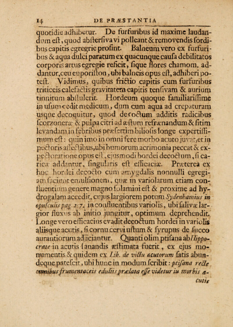 *4 quotidie adhibetur. De furfuribus id maxime laudan¬ dum eft,quod abiderfivavi polleant & removendis fordi- bus capitis egregrie profint. Balneum vero ex furfuri¬ bus & aqua dulci paratum ex quacunque caufa debilitatos corporis artus egregie reficit, fique flores chamom. ad¬ dantur,ceu euporifton, ubi balneis opus eft, adhiberi po- teft. Vidimus, quibus friftio capitis cum furfuribus triticeis calefactis gravitatem capitis tenllvam & aurium tinnitum abi tulerit. Hordeum quoque familiariflime in ufum cedit medicum, dum cum aqua ad crepaturam usque decoquitur, quod decodtum additis radicibus fccrzoner# & pulpa citri ad aeftum refrenandum &fitim levandam in febribus praeferam biliofis longe expertifli- mum eft: quin imo in omni fere morbo acuto juvat,et in poftoris afteflibus,ubi humorum acrimonia peccat & ex- pecftorarione opuseil,ejusmodi hordei decoftum ,ii ca¬ rice addantur, Angularis eft efficaci#. Preterea ex hoc hordei decocto cum amygdalis nonnulli egregi¬ am feciontemulfionem, qu# in variolarum etiam con¬ fluentium genere magno (olamini eft & proxime ad hy- drogalam accedit, cujus largiorem potum Sydenhamius in vpufcuhspag 2\7. in confluentibus variolis, ubi falive lar¬ gior fluxus ab initio jungitur, optimum deprehendit. Longe vero efficacius evadit decoftum hordei in variolis alifequeacutis,flcornucerviu(tum& fyrupus de fucco aurantiorum adjiciantur. Quanti olim ptifanaab Hippo- crate in acutis (anandis acftimata fuerit, ex ejus mo¬ numentis & quidem ex Lib, de viftu acutorum fatis abum- deque patefeit, ubi hunc in modum feribit: ptifana rette omnibus frumentaceis eduliis prgluta ejje videtur iu morbis a-