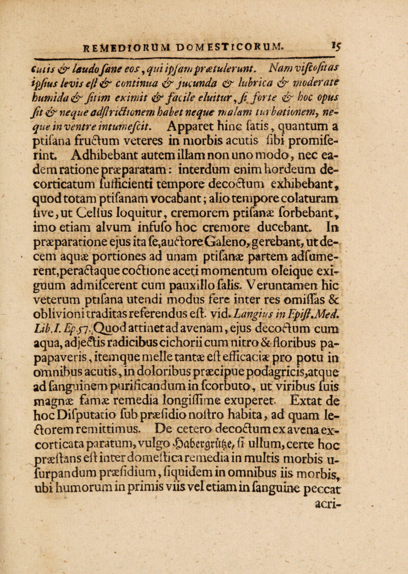 Cutis & laudo Cane eos yqut ipjarn protulerunt. Nam vifcoftas ipfus levis efi & continua & jucunda & lubrica & moderate humida& fitim eximit & facile eluitur ,f forte & hoc opus fit & neque adflrUtumem habet neque malam turbationem, ne¬ que in ventre intumefcit. Apparet hinc fatis, quantum a ptifana fruclum veteres in morbis acutis fibi promife- rint. Adhibebant autem illam non uno modo» nec ea¬ dem ratione praeparatam: interdum enim hordeum de¬ corticatum fufficienti tempore decoctum exhibebant, quod totam ptifanam vocaba nt; alio tempore colaturam live,ut Cellus loquitur, cremorem ptifana: forbebant* imo etiam alvum infufo hoc cremore ducebant. In praeparatione ejus ita fe,au6toreGaleno, gerebant, utde- ■ cem aquae portiones ad unam ptifanae partem adfume- rent,pera£taque coftione aceti momentum oleique exi¬ guum admifcerent cum pauxillo falis. Veruntamen hic veterum ptifana utendi modus fere inter res omiflas & oblivioni traditas referendus eft. vid. Langius in Epifl.Med. Ltb.I. Zy.j7.Qu0d attinet ad avenam, ejus decoftum cura aqua, adjedftis radicibus cichorii cum nitro & floribus pa- papaveris,itemque meile tantae eft efficaciae pro potu in omnibus acutis, in doloribus praecipue podagricis,atque ad fanguinem purificandum in fcorbuto, ut viribus fuis magnae famae remedia longiffime exuperet. Extat de hoc Difputatio fubpraefidionoftro habita, ad quam le- ftorem remittimus. De cetero deco&um ex avena ex- corticata paratum, vulgo #af>etgu't|e»ft ullum,certe hoc praeftans eft inter domeftica remedia in multis morbis u- fur pandum praefidium, fiquidem in omnibus iis morbis, ubi humorum in primis viis vel etiam in fanguine peccat acri-