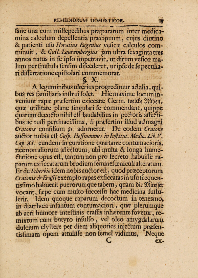 fane una cum millepedibus praeparatum inter medica¬ mina calculum depellentia praecipuum, cujus diutino & patienti ufu Horatius Eugenhts ve/icae calculos com¬ minuit , & Guil. Laurmbergius jam ultra fexagintatres annos natus in fe ipfo impetravit, ut dirum veficae ma¬ lum per fruftula fenfim diicederet, ut ipfe de fe peculia¬ ri diuertatione epiftolari commemorat. §• X. A leguminibus ulterius progredimur ad alia, qui¬ bus res familiaris inftrui folet. Hic maxime locum in¬ veniunt rapae praefertim exiccatse Germ. twelcfe 3vubetl, quae utilitate plane lingulari fe commendant, quippe quarum decoCto nihil eft laudabilius in pectoris affecti¬ bus ac tuffi pertinaciflima, fi praefertim illud ad magni Crotonis confilium gi. adornetur. De eodem Crotone auCtor nobis eft Cafp. Hoffmannus in Inflitut. Medie. Lib.V. Cap. XI. eundem in curatione quartanae contumacioris, nec non aliorum afteCtuum, ubi multa & longa hume- Ctatione opus eft, tantum non pro fecreto habuifle ra¬ parum exficcatarum brodium feminefoeniculi alteratum. Et de Scherhio idem nobis auCtor eft, quod praeceptorum Crotonis &EraJli exemplo rapas exficcatas in ufu frequen- tisfimo habuerit puerorumque tabem, quam bic S0?ttef(eu vocant, fepe cum multo fucceftu hac medicina fuftu- lerit. Idem quoque raparum decoctum in tenesmo, in diarrhoea infantum contumaciori, quae plerumque ab acri humore inteftinis craflis inhaerente fovetur, re¬ mixtum cum butyro infulfo , vel oleo amygdalarum dulcium clyftere per diem aliquoties injeCtum praefen- tislimam opem attulifte non 1'emel vidimus. Neque C ex-
