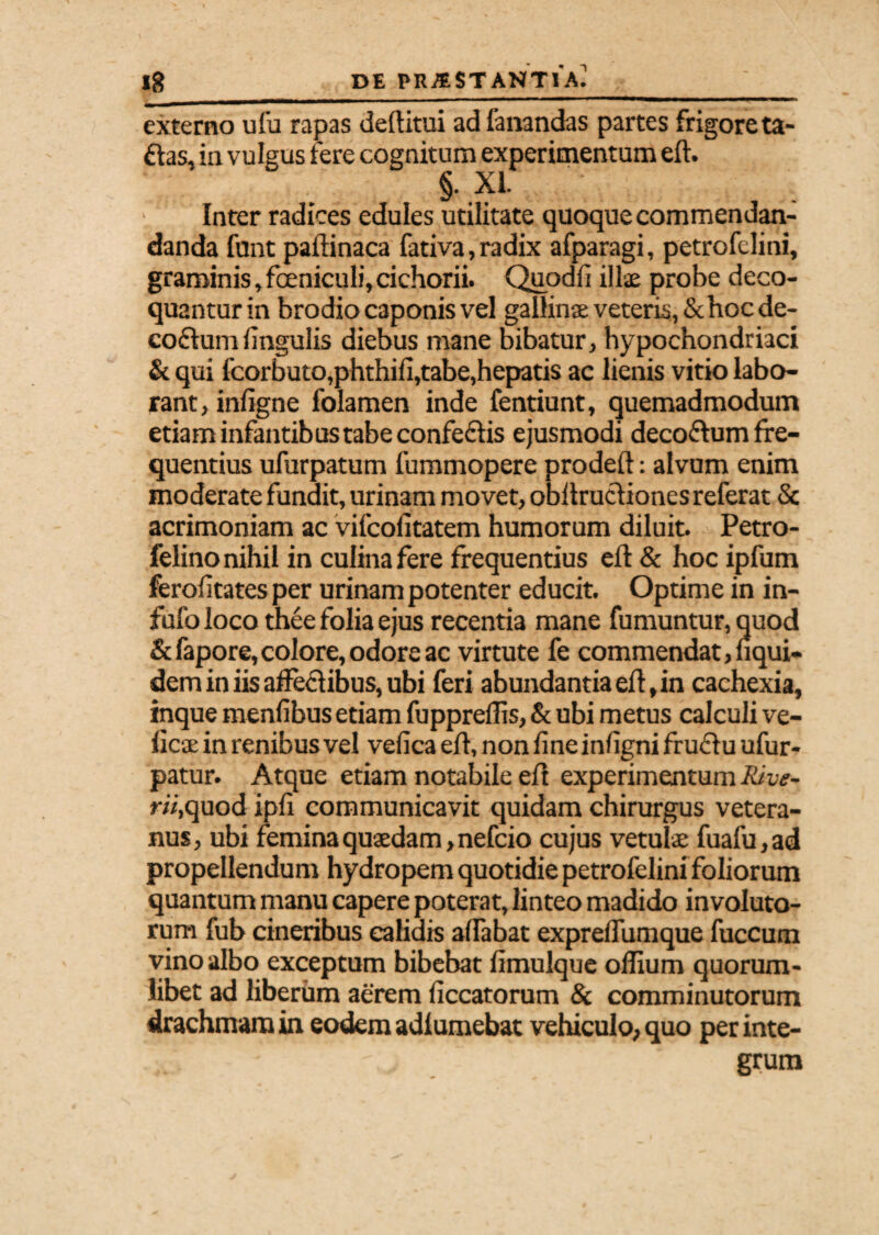 externo ufu rapas deftitui ad fanandas partes frigore ta- ftas, in vulgus fere cognitum experimentum eft. §. XI. Inter radices edules utilitate quoque commendan- danda funt paftinaca fativa, radix afparagi, petro felini, graminis,fceniculi,cichorii. Quodfi illae probe deco¬ quantur in brodio caponis vel gallinae veteris, & hoc de- co&um lingulis diebus mane bibatur, hypochondriaci & qui fcorbuto,phthili,tabe,hepatis ac lienis vitio labo¬ rant, infigne folamen inde fentiunt, quemadmodum etiam infantibustabeconfeflis ejusmodi decoftum fre¬ quentius ufurpatum fummopere prodeft: alvum enim moderate fundit, urinam movet, obltrucf iones referat & acrimoniam ac vifcolitatem humorum diluit Petro- felino nihil in culina fere frequentius eft & hoc ipfum ferolitates per urinam potenter educit. Optime in in- fufo loco thee folia ejus recentia mane fumuntur, quod Stfapore, colore, odore ac virtute fe commendat, nqui- dem in iis affe&ibus, ubi feri abundantia eft, in cachexia, inque menfibus etiam fupprellis, & ubi metus calculi ve- 1 icae in renibus vel velica eft, non line infigni fru<ftu ufur- patur. Atque etiam notabile eft experimentum Rive- f»,quod ipli communicavit quidam chirurgus vetera¬ nus, ubi femina quaedam, nefcio cujus vetulae fuafu,ad propellendum hydropem quotidie petrofelini foliorum quantum manu capere poterat, linteo madido involuto¬ rum fub cineribus calidis aftabat expreflumque fuccum vino albo exceptum bibebat fimulque offium quorum¬ libet ad liberum aerem liccatorum & comminutorum drachmam in eodem adiumebat vehiculo, quo per inte- ' . gtum