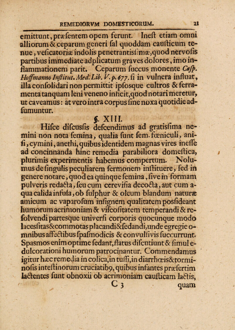 emittunt,prafentem opem ferunt. Ineft etiam omni alliorum & ceparum generi fal quoddam caudicum te¬ nue , veficatoriae indolis penetrantisfimse,quod nervofis partibus immediate adplicatum graves dolores, imo in¬ flammationem parit. Ceparum fuccus monente Cajp. HojfmannoInftitut.Med.Lib. V.p.677.ii in vulnera influat, illa confolidari non permittit ipfosque cultros & ferra¬ menta tanquam leni veneno inficit,quod notari meretur, ut caveamus: at vero intra corpus fine noxa quotidie ad- fumuntur. §. XIII. Hifce difcusfis defcendimus ad gratisfima ne¬ mini non nota femina, qualia funt fem.foeniculi, ani- fi, cy mini, anethi, quibus identidem magnas vires inefle ad concinnanda hinc remedia parabiliora domeftica, plurimis experimentis habemus compertum. Nolu¬ mus de fingulis peculiarem fermonem inftituere, fed in genere notare, quod ea quinque femina, five in formam pulveris redafta, feu cum cerevifia deco6ta, aut cum a- qua calida infula, ob fulphur & oleum blandum naturae amicum ac vaparofum infignem qualitatem posfideant humorum acrimoniam & vifcofitatem temperandi & re- folvendi partesque univerfi corporis quocunque modo lacesfitas&commotasplacandi&fedandijunde egregie o- mnibus affectibus fpafmodicis & convulfivis fuccurrunt. Spasmos enim optime fedant,flatus difcutiunt & fimul e- dulcorationi humorum patrocinantur. Commendamus igitur hsc remedia in colica,in tulli,in diarrhceis&tormi- nofis inteftinorum cruciatibp, quibus infantes prsefertim lactentes funt obnoxii ob acrimoniam caudicam la61 is, C 3 • quam