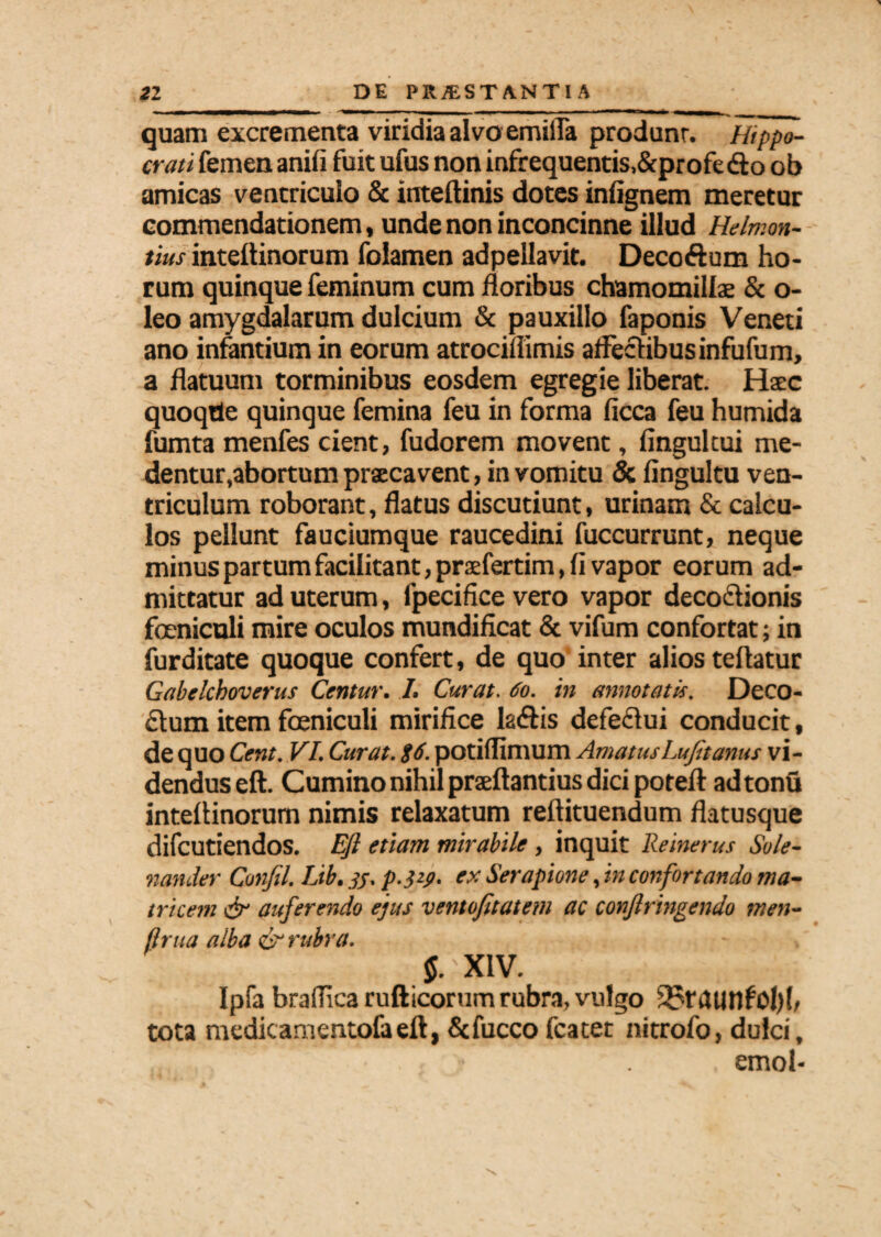 quam excrementa viridia alvo emiiTa produnr. ~Hippo¬ crati femen aniii fuit ufus non infrequentis.&profedto ob amicas ventriculo & inteftinis dotes infignem meretur commendationem, unde non inconcinne illud Helmon- tius inteitinorum folamen adpellavit. Decoftum ho¬ rum quinque feminum cum floribus chamomillae & o- leo amygdalarum dulcium & pauxillo faponis Veneti ano infantium in eorum atrociflimis affectibus infufum, a flatuum torminibus eosdem egregie liberat. Haec quoqde quinque femina feu in forma ficca feu humida fumta menfes cient, fudorem movent, fingultui me¬ dentur,abortum praecavent, in vomitu & fingultu ven¬ triculum roborant, flatus discutiunt, urinam & calcu¬ los pellunt fauciumque raucedini fuccurrunt, neque minus partum facilitant,praefertim, fi vapor eorum ad¬ mittatur ad uterum, fpecifice vero vapor decoctionis feniculi mire oculos mundificat & vifum confortat; in furditate quoque confert, de quo inter alios teftatur Gabelchoverus Centur. /. Curat. 60. in annotatis. Deco¬ ctum item feniculi mirifice la&is defe£tui conducit, de quo Cent. VI. Curat. $6. potiflimum AmatusLufitanus vi¬ dendus eft. Cumino nihil praeftantius dici potefl: adtonu inteffinorum nimis relaxatum reftituendum flatusque difcutiendos. Eft etiam mirabile , inquit Reinerus Sole- nander Confil. Lib. jj. p.}y. ex Serapione, in confortando ma¬ tricem & auferendo ejus ventofitatem ac confringendo men- ftrtia alba & rubra. 5.'XIV. Ipfa braffica rufticorum rubra, vulgo 2?raunfo{)(, tota medicamentofaeft, &fucco fcatet nitrofo, dulci, , emol-