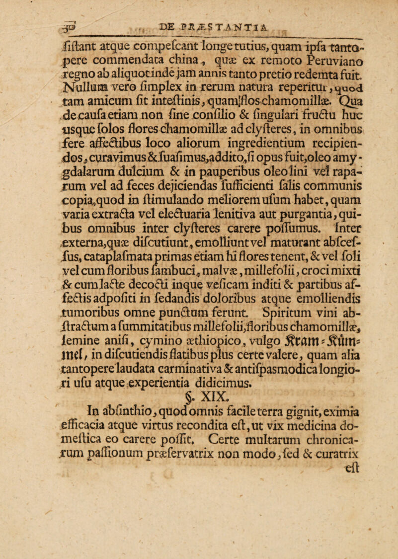 -1 jfiftant atque compefcant longe tutius, quam ipfa tanto¬ pere commendata china,, qua: ex remoto Peruviano regno ab aliquotinde jam annis tanto pretio redemta fuit. Nullum vero iimplex in rerum natura reperitui, yuod tam amicum fit inteftinis,quam;flos chamomillae. Qua decaufa etiam non fine confilio & fingulari fruftu huc usque folos flores chamomillae adclyfteres, in omnibus fere afleSibus loco aliorum ingredientium recipien¬ dos , curavimus &fuafimus,addito,fi opus fuit,oleo amy • gdalarum dulcium & in pauperibus oleo lini vel rapa¬ rum vel ad feces dejiciendas fufficienti falis communis copia,quod in ftimulando melioremufum habet,quam varia extraQa vel eleftuaria lenitiva aut purgantia, qui¬ bus omnibus inter clyfteres carere poflumus. Inter externa,quae difcutiunt, emolliunt vel maturant abfcef- fus, cataplafinata primas etiam hi flores tenent, & vel foli vel cum floribus fatnbucf, malvae, millefolii, croci mixti & cumlafle decocti inque veficam inditi & partibus af- feftis adpofiti in fedandis doloribus atque emolliendis tumoribus omne pun&um ferunt Spiritum vini ab- ilraftum a fummitatibus millefolii,floribus chamomillae, lemine anifi, cymino aethiopico, vulgo «j^uttp ind / in difcutiendis flatibus plus certe valere, quam alia tantopere laudata carminativa & antilpasmodica longio¬ ri ufu atque experientia didicimus. §. XIX. In absinthio, quod omnis facile terra gignit, eximia efficacia atque virtus recondita eft,ut vix medicina do- meftica eo carere poffit. Certe multarum chronica- .rum paffionum praefervatrix non modo .(ed & curatrix eil