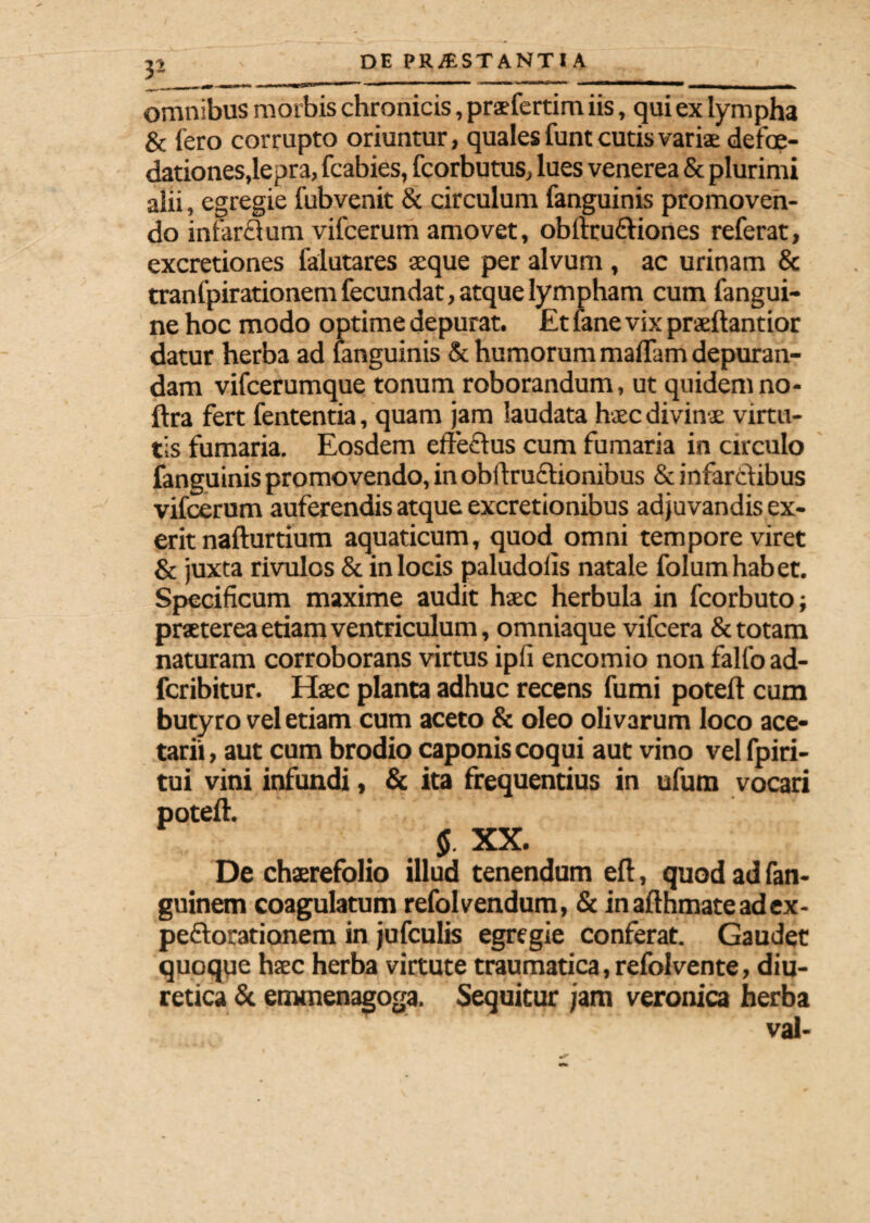 3- omnibus morbis chronicis, praefertim iis, qui ex lympha & iero corrupto oriuntur, quales funt cutis varia: defce- dationes,lepra, fcabies, fcorbutus, lues venerea & plurimi alii, egregie iubvenit & circulum {anguinis promoven¬ do infar<3um vifcerum amovet, obitru£Hones referat, excretiones falutares aeque per alvum , ac urinam & tranfpirationem fecundat, atque lympham cum fangui- ne hoc modo optime depurat. £t fane vix praeftantior datur herba ad fanguinis & humorum maifam depuran¬ dam vifcerumque tonum roborandum, ut quidemno- ftra fert fententia, quam jam laudata htec divinae virtu¬ tis fumaria. Eosdem effeflus cum fumaria in circulo fanguinis promovendo, in obftru&ionibus & infarctibus vifcerum auferendis atque excretionibus adjuvandis ex- erit nafturtium aquaticum, quod omni tempore viret & juxta rivulos & in locis paludoiis natale folum habet. Specificum maxime audit haec herbula in fcorbuto; praeterea etiam ventriculum, omniaque vifcera & totam naturam corroborans virtus ipfi encomio non falfo ad- fcribitur. Haec planta adhuc recens fumi poteft cum butyro vel etiam cum aceto & oleo olivarum loco ace- tarii, aut cum brodio caponis coqui aut vino velfpiri- tui vini infundi, & ita frequentius in ufum vocari poteft. $. XX. De chaerefolio illud tenendum eft, quod ad fan- guinem coagulatum refolvendum, & inafthmateadex- peftorationem in jufculis egregie conferat. Gaudet quoque haec herba virtute traumatica, refolvente, diu¬ retica & emmenagoga. Sequitur jam veronica herba val-