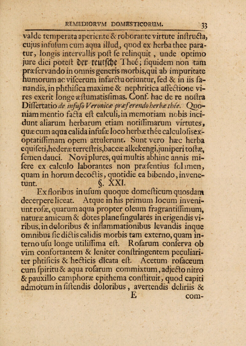 3? valde temperata aperiente & roborante virtute inftrudla, cujus infufum cum aqua illud4 quod ex herba thee para¬ tur, longis intervallis poft fe relinquit, unde optimo jure dici poteft £)(£ tCUtfC^f Thee; Aquidem non tam praefervando in omnis generis morbis,qui ab impuritate humorum ac vifcerum infar&u oriuntur, fed & in iis fa¬ nandis, in phthiAca maxime & nephritica affeftione vi¬ res exerit longe seftumatisAmas. Conf hac de re noftra Diflertatio de infufo Veroniae pr<ef<er endo herbe.? thee. Quo¬ niam mentio fa£ta eft calculi, in memoriam nobis inci¬ dunt aliarum herbarum etiam notiflimarum virtutes, quae cum aqua calida infufe loco herbae thee calculoAsex- optatiffimam opem attulerunt. Sunt vero hsec herba equifeti,hederve terreftris,baccse alkekengi,juniperi tortae, femen dauci. Novi plures, qui multis abhinc annis mi- fere ex calculo laborantes non praefentius folamen, quam in horum decoflis, quotidie ea bibendo, in vene- tunt. §. XXI. , Ex floribus inufum quoque domefticum quosdam decerpere liceat. Atque in his primum locum inveni¬ unt rofse, quarum aqua propter oleum fragrantiflimum, natura: amicum & dotes plane Angulares in erigendis vi¬ ribus, in doloribus & inflammationibus levandis inque omnibus Ac diftis calidis morbis tam externo, quam in¬ terno ufu longe utiliflima eft. Rofarum conferva ob vim confortantem & leniter conftringentem peculiari¬ ter phtiAcis & he£bicis dicata eft. Acetum rofaceum cumfpiritu& aqua rofarum commixtum, adjefto nitro & pauxillo camphorae epithema conftituit, quod capiti admotum in Aftendis doloribus, avertendis deliriis & E com-