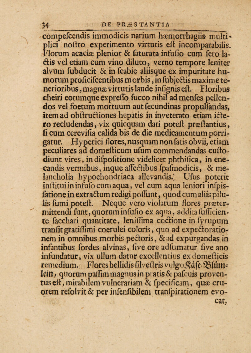 compefcendis immodicis narium haemorrhagiis multi¬ plici noftro experimento virtutis eft incomparabilis. Florum acaciae plenior & faturata infufio cum fero la- £lis vel etiam cum vino diluto, verno tempore leniter alvum fubducit & in fcabie aliisque ex impuritate hu¬ morum proficifcentibus m orbis, in fubjeftis maxime te¬ nerioribus , magnae virtutis laude infignis eft. Floribus cheiri eorumque expreffo fucco nihil ad menfes pellen¬ dos vel foetum mortuum aut fecundinas propulfandas, item ad obftrueliones hepatis in inveterato etiam ifte- ro recludendas, vix quicquam dari poteft praeftantius, fi cum cerevifia calida bis de die medicamentum porri¬ gatur. Hyperici flores, nusquam non fatis obvii, etiam peculiares ad domefticum ufum commendandas cufto- diunt vires, in difpofitione videlicet phthifica, in ene¬ candis vermibus, inque affectibus fpafmodicis, & me¬ lancholia hypochondriaca allevandis.] Ufus poterit inftituiininfufocumaqua, vel cum aqua leniori infpis- fatione in extraflum redigi poffunt, quod cum aliis pilu¬ lis fumi poteft. Neque vero violarum flores prseter- mittendi funt, quorum infufio ex aqua, addita fufficien- te facchari quantitate, leniflima cc&ione in fyrupum tranfitgratifnmi coerulei coloris, quo ad expeftoratio- nem in omnibus morbis pefforis, & ad expurgandas in infantibus fordes alvinas, live ore adfumatur fiveano infundatur, vix ullum datur excellentius exdomefticis remedium. Flores bellidis filveflrisvulgo^dfc 251tiltt3 |(in, quorum palfim magnus in pvatis& pafcuis proven¬ tus eft, mirabilem vulnerariam & fpecificam, quas cru- orem refolvit & per infenfibilem tranfpirationem evo- eat,