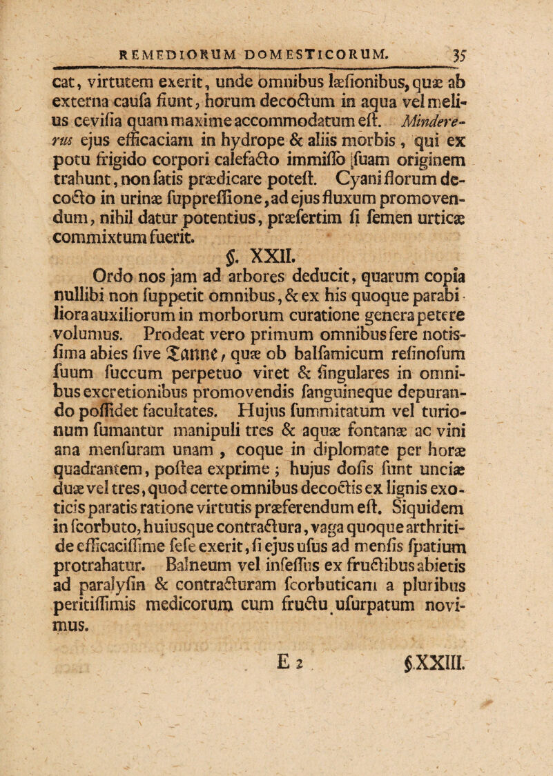 cat, virtutem exerit, unde omnibus Isefionibus, quas ab externa caufa fiunt, horum decoitum in aqua vel meli¬ us cevifia quam maxime accommodatum efr. Mindere- rus ejus efficaciam in hydrope & aliis morbis, qui ex potu frigido corpori ealefaito immiflb [fuam originem trahunt, non fatis praedicare poteft. Cyani florum de- coito in urinae fuppreffione, ad ejus fluxum promoven¬ dum , nihil datur potentius, praefertim fi femen urticae commixtum fuerit. §. XXII. Ordo nos jam ad arbores deducit, quarum copia nullibi non fuppetit omnibus,& ex his quoque parabi liora auxiliorum in morborum curatione genera petere volumus. Prodeat vero primum omnibus fere notis- fima abies five £anne / quae ob balfamicum refinofum fuum fuccum perpetuo viret & lingulares in omni¬ bus excretionibus promovendis fanguineque depuran¬ do poffidet facultates. Hujus fummitatum vel turio¬ num fumantur manipuli tres & aquae fontanae ac vini ana menfuram unam , coque in diplomate per horae quadrantem, poftea exprime ; hujus dofis funt uncias duae vel tres, quod certe omnibus decoctis ex lignis exo¬ ticis paratis ratione virtutis praeferendum eft. Siquidem in fcorbuto, huiusque contraitura, vaga quoque arthriti¬ de efficaciffime fefe exerit, fi ejus ufus ad menfis fpatium protrahatur. Balneum vel infeffiis ex fruitibus abietis ad paralyfin & contraituram fcorbuticam a pluribus peritiffimis medicorum cum fruitu ufurpatum novi¬ mus. E 2 $.XXIII.