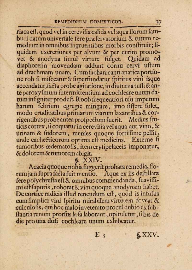 «Wf riaca eft, quod vel in cerevifia calida vel aqua florum fam- buci datum univerfale fere praefervatorium & tutum re¬ medium in omnibus ingruentibus morbis conftituit; fi- quidem excretiones per alvum & per cutim promo¬ vet & anodyna fimul virtute fulget. Quidam ad diaphorefin movendam addunt cornu cervi ullum ad drachmam unam. Cum fachari canti anatica portio¬ ne rob fi mifceatur& fuperfundatur fpiritus vini isque accendatur,fafla probe agitatione, in diuturna tufli & an¬ te paroxyfmum i ntermittentium ad cochleare unum da¬ tum infigniterprodefl. Roob frequentiori ufu impetum harum febrium egregie mitigare, imo fiftere folet» modo cruditatibus primarum viarum laxantibus & cor¬ rigentibus probe antea prolpeflum fuerit. Medius fru¬ ticis cortex, fi coquatur in cerevifia vel aqua aut vino,& urinam & fudorem, mentes quoque fortiliime pellit, unde cache&icorum optima ejfir medicina. Externe fi tumoribus oedematofis, item eryfipelaceis imponatur, & dolorem & tumorem abigit. $ XXIV. Acacia quoque nobis fuggeritprobata remedia, flo¬ rum jam fupra fafla fuit mentio. Aqua ex iis deftillata fere polychrefta eft & omnibus commendanda , fuavifii- mi eftfaporis, roborat & vim quoque anodynam habet. De cortice radicis illud tenendum eft, quod is infufus cumfimplici vini fpiritu mirabilem virtutem foveat & culculofis, qui hoc malo inveterato procul dubio ex fub- ftantia renum prorfus I&fa laborant, opituletur, fi bis de die pro una dofi cochleare unum exhibeatur. E 5 §.xxv*