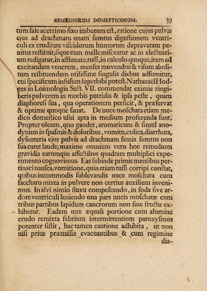 tum fale acerrimo fixo imbutum eft, ratione cujus pulvis ejus ad drachmam unam’ fumtus digeftionem ventri¬ culi ex cruditate vifcidorum humorum depravatam pe¬ nitus reftituit,lique cum meile mifceatur ac in ele&uari- um redigatur,in afthmate,tulfi,in calculo quoque,item ad excitandam venerem, menfes movendos & vifum aboli¬ tum reftituendum utililhme lingulis diebus adfurnitur, cui fpecificum infufum luperbibi potelhNathanaelHod- ges in Loimologia Seft. VII. commendat eximie zingi¬ beris pulverem in morbis putridis & ipfa pefte , quam diaphoreli fua, qua operationem perficit, & prxfervat & optime quoque fanat. De nuce mofchata etiam me¬ dico domefiico ufui apta in medium proferenda funtj Propter oleum,quo gaudet, aromaticum & fimul ano- dynum in fpafmis & doloribus, vomitu,colica,diarrhoea, dyfenteria ejus pulvis ad drachmam femis fumtus non fua caret laude; maxime omnium vero hoc remedium gravidis earumque afleftibus quadrare multiplici expe¬ rimento cognovimus. Eas fubinde primis menlibus per¬ tinaci naufea,vomitione, quin etiam tulfi corripi confiat, quibus incommodis fublevandis nuce mofchata cum faccharo mixta in pulvere non certius auxilium inveni¬ mus. In alvi nimio fluxu compefcendo, in foda live ar¬ dore ventriculi leniendo una pars nucis mofchatse cum tribus partibus lapidum cancrorum non line fruftu ex¬ hibetur. Eadem nux aequali portione cum alumine crudo remixta febrium intermittentium paroxyfmos potenter fiftit, hac tamen cautione adhibita , ut non nili prius pramiliis evacuantibus, & ,cum regimine dia-
